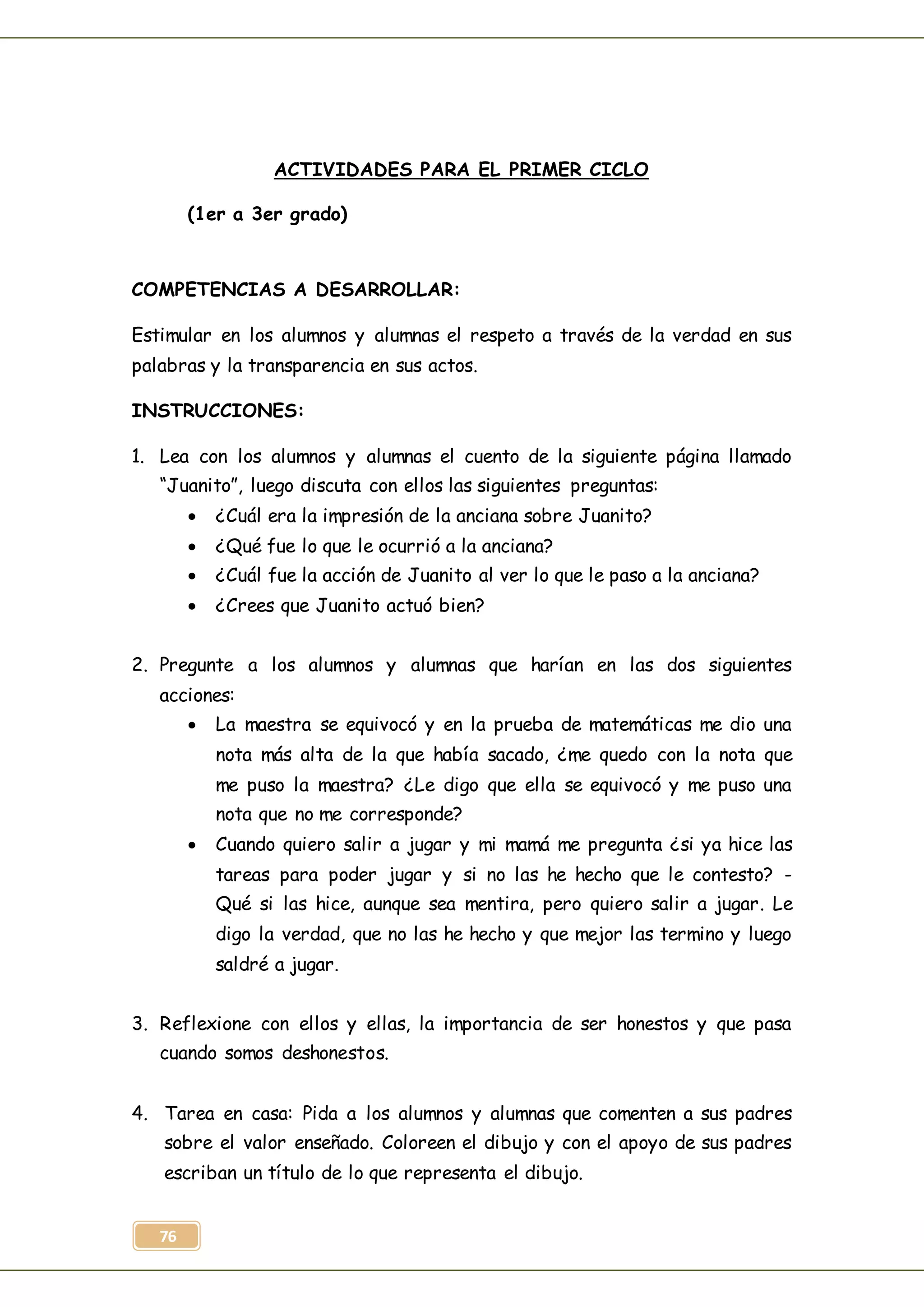 76
ACTIVIDADES PARA EL PRIMER CICLO
(1er a 3er grado)
COMPETENCIAS A DESARROLLAR:
Estimular en los alumnos y alumnas el respeto a través de la verdad en sus
palabras y la transparencia en sus actos.
INSTRUCCIONES:
1. Lea con los alumnos y alumnas el cuento de la siguiente página llamado
“Juanito”, luego discuta con ellos las siguientes preguntas:
 ¿Cuál era la impresión de la anciana sobre Juanito?
 ¿Qué fue lo que le ocurrió a la anciana?
 ¿Cuál fue la acción de Juanito al ver lo que le paso a la anciana?
 ¿Crees que Juanito actuó bien?
2. Pregunte a los alumnos y alumnas que harían en las dos siguientes
acciones:
 La maestra se equivocó y en la prueba de matemáticas me dio una
nota más alta de la que había sacado, ¿me quedo con la nota que
me puso la maestra? ¿Le digo que ella se equivocó y me puso una
nota que no me corresponde?
 Cuando quiero salir a jugar y mi mamá me pregunta ¿si ya hice las
tareas para poder jugar y si no las he hecho que le contesto? -
Qué si las hice, aunque sea mentira, pero quiero salir a jugar. Le
digo la verdad, que no las he hecho y que mejor las termino y luego
saldré a jugar.
3. Reflexione con ellos y ellas, la importancia de ser honestos y que pasa
cuando somos deshonestos.
4. Tarea en casa: Pida a los alumnos y alumnas que comenten a sus padres
sobre el valor enseñado. Coloreen el dibujo y con el apoyo de sus padres
escriban un título de lo que representa el dibujo.
 