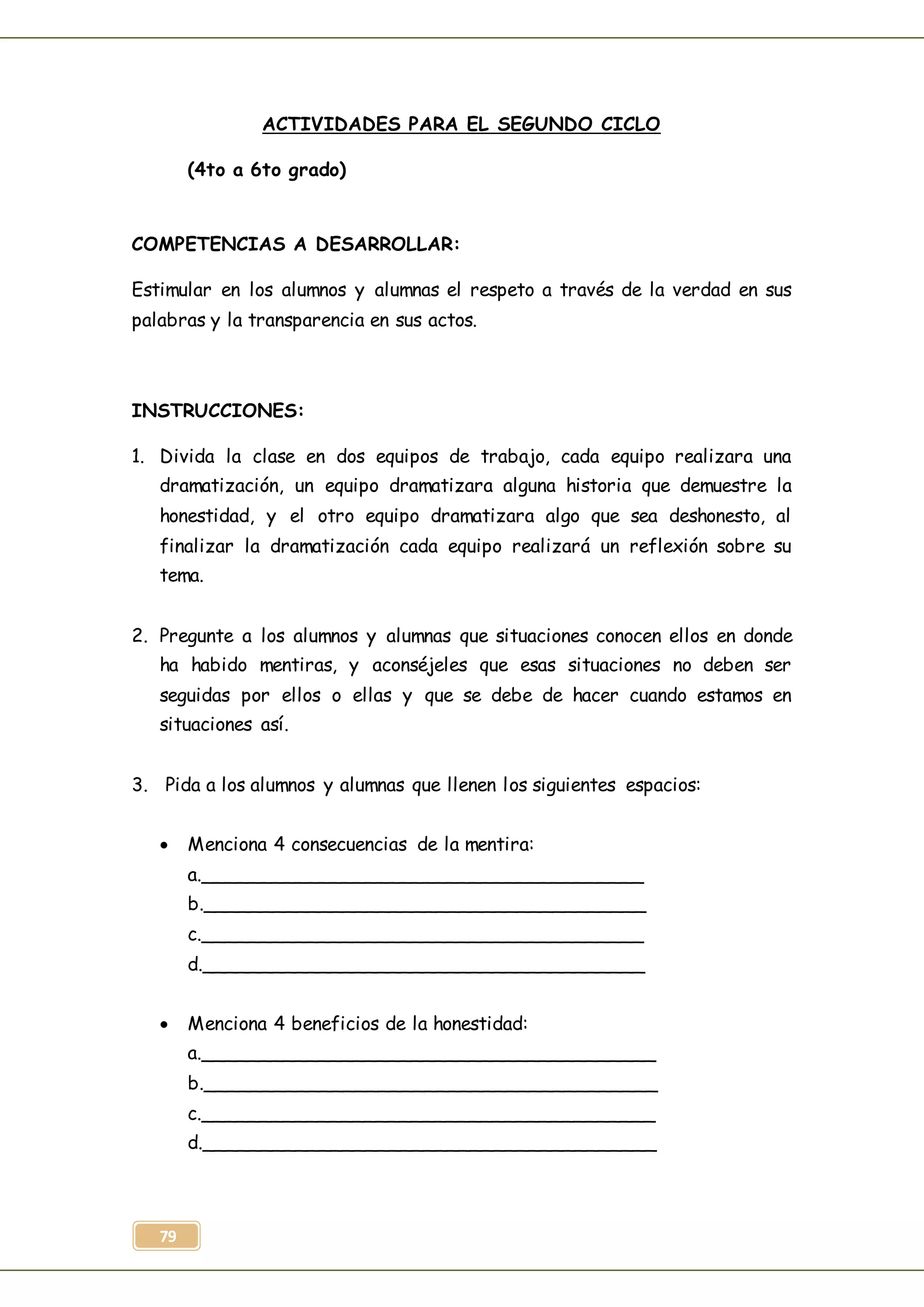 79
ACTIVIDADES PARA EL SEGUNDO CICLO
(4to a 6to grado)
COMPETENCIAS A DESARROLLAR:
Estimular en los alumnos y alumnas el respeto a través de la verdad en sus
palabras y la transparencia en sus actos.
INSTRUCCIONES:
1. Divida la clase en dos equipos de trabajo, cada equipo realizara una
dramatización, un equipo dramatizara alguna historia que demuestre la
honestidad, y el otro equipo dramatizara algo que sea deshonesto, al
finalizar la dramatización cada equipo realizará un reflexión sobre su
tema.
2. Pregunte a los alumnos y alumnas que situaciones conocen ellos en donde
ha habido mentiras, y aconséjeles que esas situaciones no deben ser
seguidas por ellos o ellas y que se debe de hacer cuando estamos en
situaciones así.
3. Pida a los alumnos y alumnas que llenen los siguientes espacios:
 Menciona 4 consecuencias de la mentira:
a.______________________________________
b.______________________________________
c.______________________________________
d.______________________________________
 Menciona 4 beneficios de la honestidad:
a._______________________________________
b._______________________________________
c._______________________________________
d._______________________________________
 
