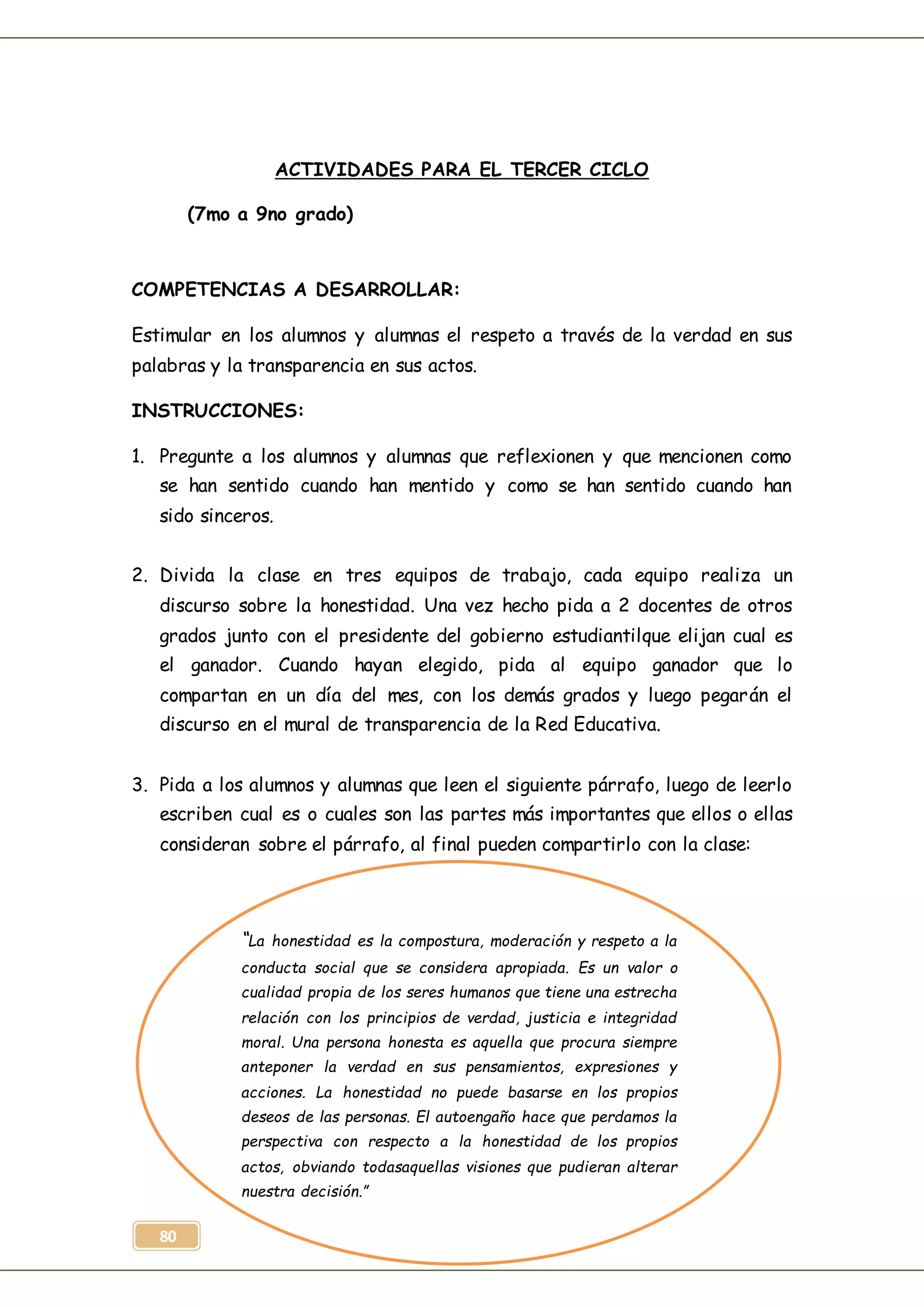 80
ACTIVIDADES PARA EL TERCER CICLO
(7mo a 9no grado)
COMPETENCIAS A DESARROLLAR:
Estimular en los alumnos y alumnas el respeto a través de la verdad en sus
palabras y la transparencia en sus actos.
INSTRUCCIONES:
1. Pregunte a los alumnos y alumnas que reflexionen y que mencionen como
se han sentido cuando han mentido y como se han sentido cuando han
sido sinceros.
2. Divida la clase en tres equipos de trabajo, cada equipo realiza un
discurso sobre la honestidad. Una vez hecho pida a 2 docentes de otros
grados junto con el presidente del gobierno estudiantilque elijan cual es
el ganador. Cuando hayan elegido, pida al equipo ganador que lo
compartan en un día del mes, con los demás grados y luego pegarán el
discurso en el mural de transparencia de la Red Educativa.
3. Pida a los alumnos y alumnas que leen el siguiente párrafo, luego de leerlo
escriben cual es o cuales son las partes más importantes que ellos o ellas
consideran sobre el párrafo, al final pueden compartirlo con la clase:
“La honestidad es la compostura, moderación y respeto a la
conducta social que se considera apropiada. Es un valor o
cualidad propia de los seres humanos que tiene una estrecha
relación con los principios de verdad, justicia e integridad
moral. Una persona honesta es aquella que procura siempre
anteponer la verdad en sus pensamientos, expresiones y
acciones. La honestidad no puede basarse en los propios
deseos de las personas. El autoengaño hace que perdamos la
perspectiva con respecto a la honestidad de los propios
actos, obviando todasaquellas visiones que pudieran alterar
nuestra decisión.”
 
