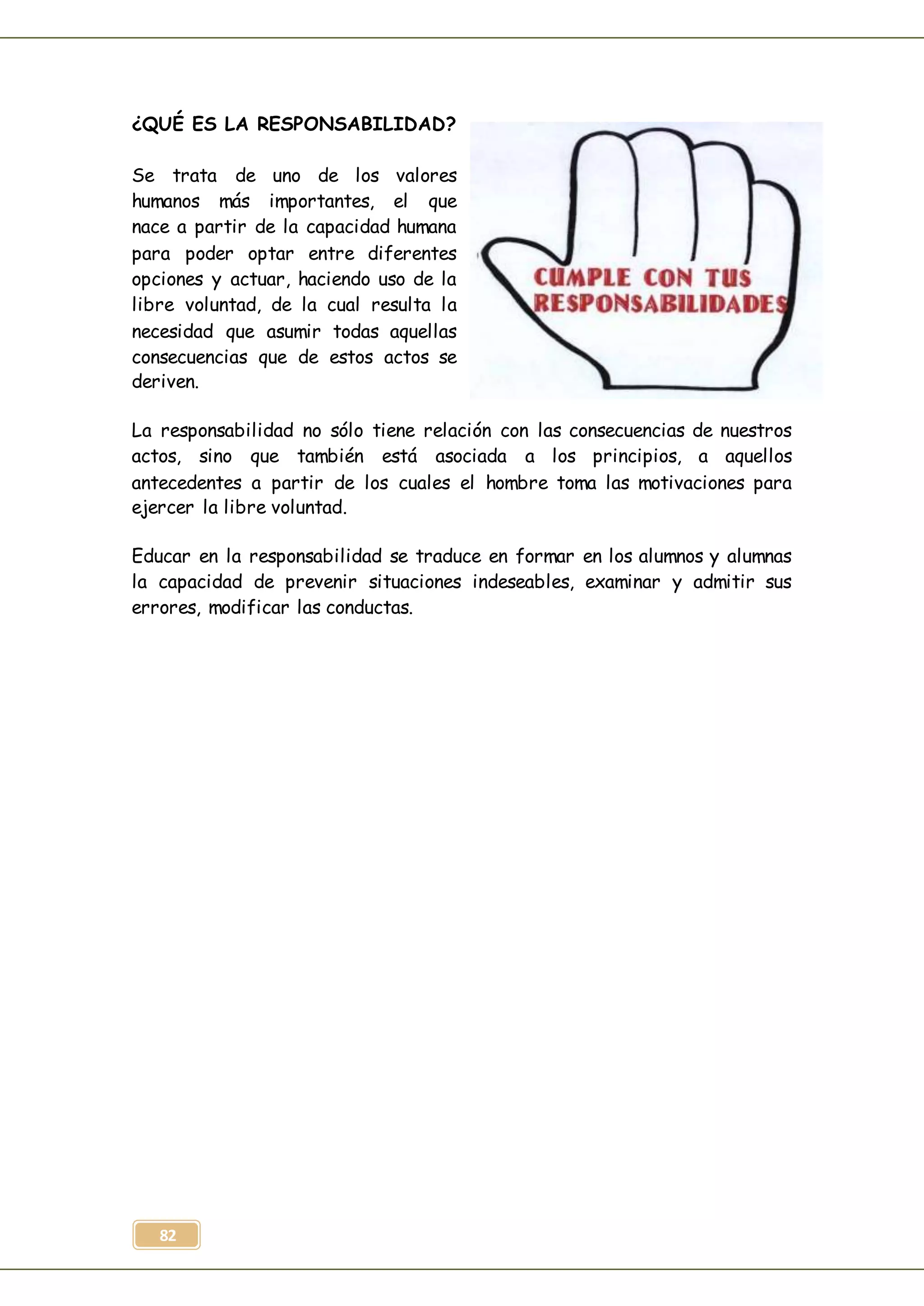 82
¿QUÉ ES LA RESPONSABILIDAD?
Se trata de uno de los valores
humanos más importantes, el que
nace a partir de la capacidad humana
para poder optar entre diferentes
opciones y actuar, haciendo uso de la
libre voluntad, de la cual resulta la
necesidad que asumir todas aquellas
consecuencias que de estos actos se
deriven.
La responsabilidad no sólo tiene relación con las consecuencias de nuestros
actos, sino que también está asociada a los principios, a aquellos
antecedentes a partir de los cuales el hombre toma las motivaciones para
ejercer la libre voluntad.
Educar en la responsabilidad se traduce en formar en los alumnos y alumnas
la capacidad de prevenir situaciones indeseables, examinar y admitir sus
errores, modificar las conductas.
 
