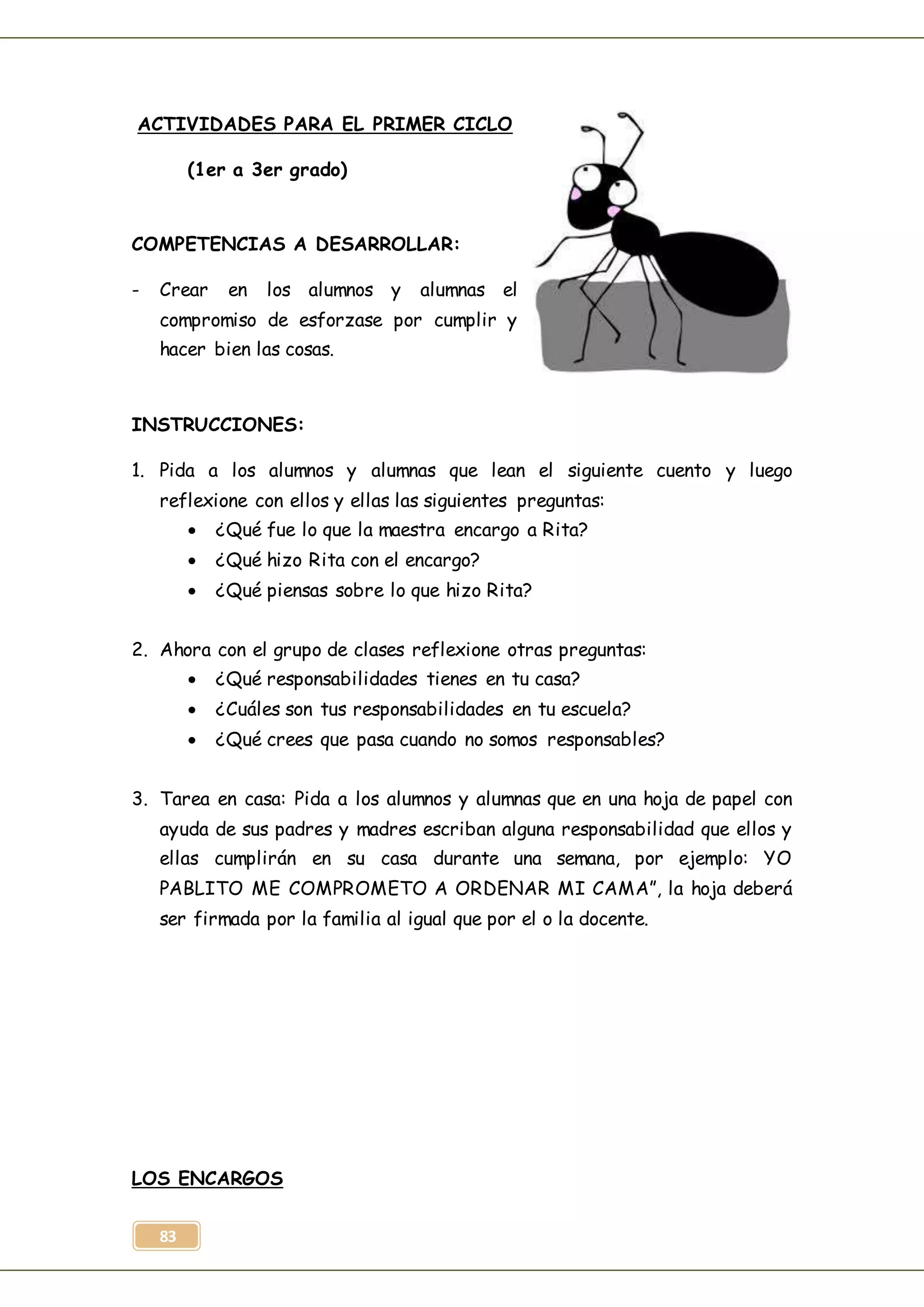 83
ACTIVIDADES PARA EL PRIMER CICLO
(1er a 3er grado)
COMPETENCIAS A DESARROLLAR:
- Crear en los alumnos y alumnas el
compromiso de esforzase por cumplir y
hacer bien las cosas.
INSTRUCCIONES:
1. Pida a los alumnos y alumnas que lean el siguiente cuento y luego
reflexione con ellos y ellas las siguientes preguntas:
 ¿Qué fue lo que la maestra encargo a Rita?
 ¿Qué hizo Rita con el encargo?
 ¿Qué piensas sobre lo que hizo Rita?
2. Ahora con el grupo de clases reflexione otras preguntas:
 ¿Qué responsabilidades tienes en tu casa?
 ¿Cuáles son tus responsabilidades en tu escuela?
 ¿Qué crees que pasa cuando no somos responsables?
3. Tarea en casa: Pida a los alumnos y alumnas que en una hoja de papel con
ayuda de sus padres y madres escriban alguna responsabilidad que ellos y
ellas cumplirán en su casa durante una semana, por ejemplo: YO
PABLITO ME COMPROMETO A ORDENAR MI CAMA”, la hoja deberá
ser firmada por la familia al igual que por el o la docente.
LOS ENCARGOS
 
