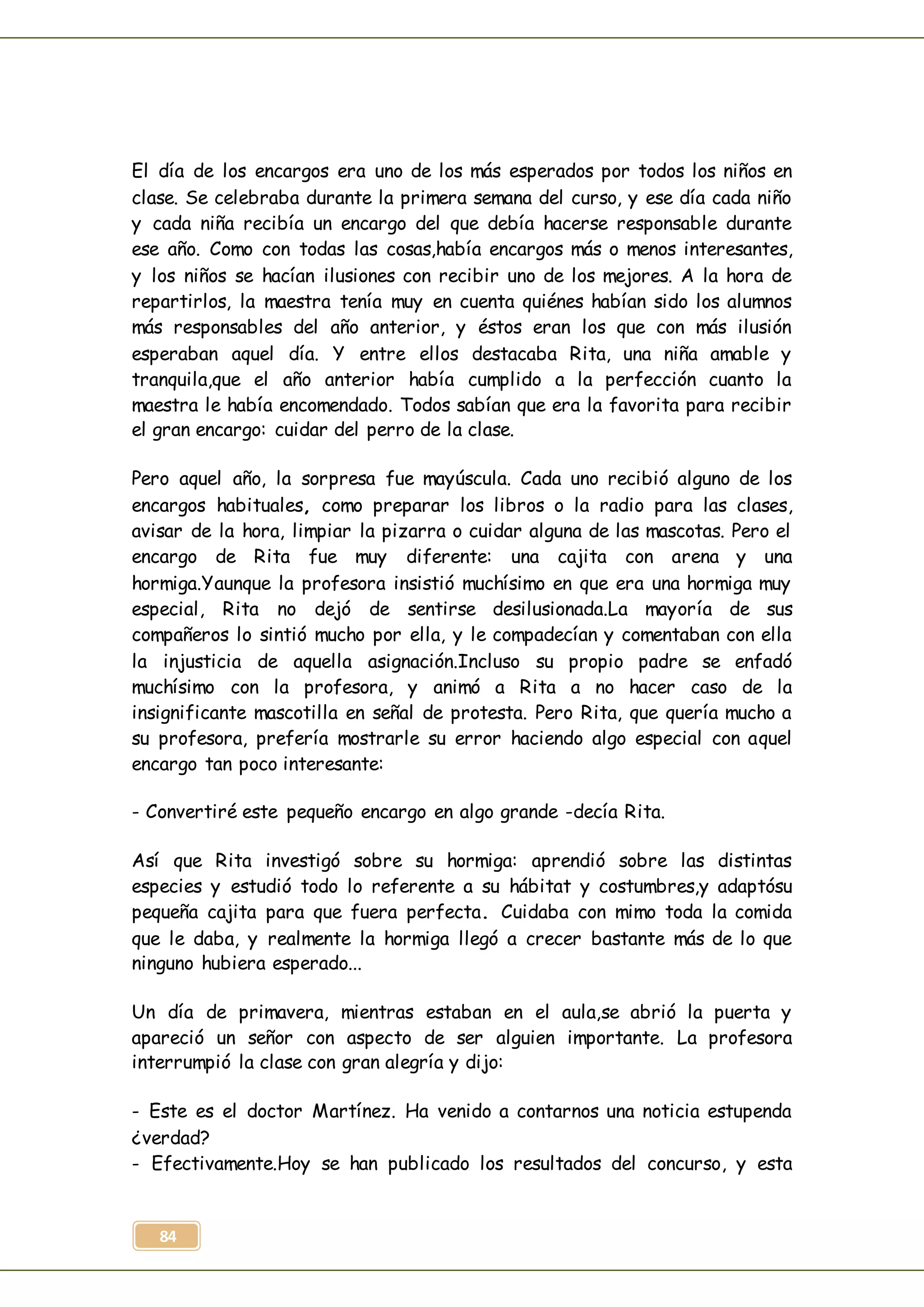 84
El día de los encargos era uno de los más esperados por todos los niños en
clase. Se celebraba durante la primera semana del curso, y ese día cada niño
y cada niña recibía un encargo del que debía hacerse responsable durante
ese año. Como con todas las cosas,había encargos más o menos interesantes,
y los niños se hacían ilusiones con recibir uno de los mejores. A la hora de
repartirlos, la maestra tenía muy en cuenta quiénes habían sido los alumnos
más responsables del año anterior, y éstos eran los que con más ilusión
esperaban aquel día. Y entre ellos destacaba Rita, una niña amable y
tranquila,que el año anterior había cumplido a la perfección cuanto la
maestra le había encomendado. Todos sabían que era la favorita para recibir
el gran encargo: cuidar del perro de la clase.
Pero aquel año, la sorpresa fue mayúscula. Cada uno recibió alguno de los
encargos habituales, como preparar los libros o la radio para las clases,
avisar de la hora, limpiar la pizarra o cuidar alguna de las mascotas. Pero el
encargo de Rita fue muy diferente: una cajita con arena y una
hormiga.Yaunque la profesora insistió muchísimo en que era una hormiga muy
especial, Rita no dejó de sentirse desilusionada.La mayoría de sus
compañeros lo sintió mucho por ella, y le compadecían y comentaban con ella
la injusticia de aquella asignación.Incluso su propio padre se enfadó
muchísimo con la profesora, y animó a Rita a no hacer caso de la
insignificante mascotilla en señal de protesta. Pero Rita, que quería mucho a
su profesora, prefería mostrarle su error haciendo algo especial con aquel
encargo tan poco interesante:
- Convertiré este pequeño encargo en algo grande -decía Rita.
Así que Rita investigó sobre su hormiga: aprendió sobre las distintas
especies y estudió todo lo referente a su hábitat y costumbres,y adaptósu
pequeña cajita para que fuera perfecta. Cuidaba con mimo toda la comida
que le daba, y realmente la hormiga llegó a crecer bastante más de lo que
ninguno hubiera esperado...
Un día de primavera, mientras estaban en el aula,se abrió la puerta y
apareció un señor con aspecto de ser alguien importante. La profesora
interrumpió la clase con gran alegría y dijo:
- Este es el doctor Martínez. Ha venido a contarnos una noticia estupenda
¿verdad?
- Efectivamente.Hoy se han publicado los resultados del concurso, y esta
 