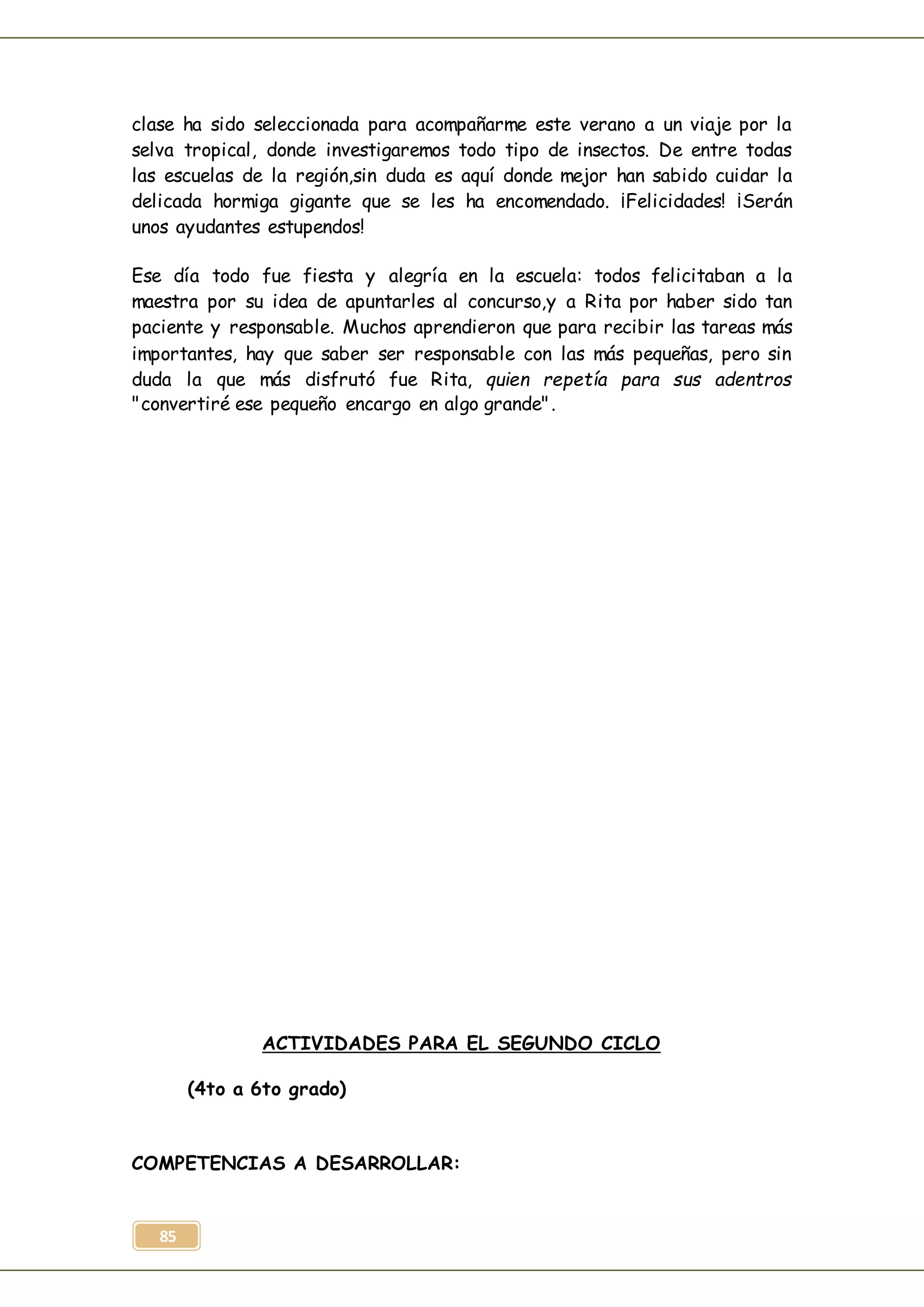 85
clase ha sido seleccionada para acompañarme este verano a un viaje por la
selva tropical, donde investigaremos todo tipo de insectos. De entre todas
las escuelas de la región,sin duda es aquí donde mejor han sabido cuidar la
delicada hormiga gigante que se les ha encomendado. ¡Felicidades! ¡Serán
unos ayudantes estupendos!
Ese día todo fue fiesta y alegría en la escuela: todos felicitaban a la
maestra por su idea de apuntarles al concurso,y a Rita por haber sido tan
paciente y responsable. Muchos aprendieron que para recibir las tareas más
importantes, hay que saber ser responsable con las más pequeñas, pero sin
duda la que más disfrutó fue Rita, quien repetía para sus adentros
"convertiré ese pequeño encargo en algo grande".
ACTIVIDADES PARA EL SEGUNDO CICLO
(4to a 6to grado)
COMPETENCIAS A DESARROLLAR:
 