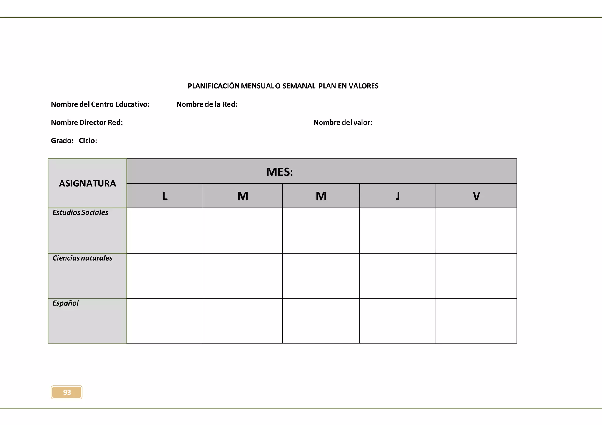 93
PLANIFICACIÓNMENSUALO SEMANAL PLAN EN VALORES
Nombre del Centro Educativo: Nombre de la Red:
Nombre Director Red: Nombre del valor:
Grado: Ciclo:
ASIGNATURA
MES:
L M M J V
EstudiosSociales
Cienciasnaturales
Español
 