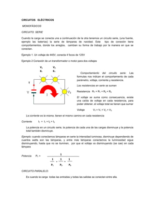 CIRCUITOS ELÉCTRICOS

MONOFÁSICOS

CIRCUITO SERIE

Cuando la carga se conecta una a continuación de la otra tenemos un circuito serie, (una fuente,
ejemplo las baterías) la serie de lámparas de navidad. Este          tipo de conexión tiene
comportamientos, donde los arreglos, cambian su forma de trabajo por la manera en que se
conectan.

Ejemplo 1. Un voltaje de 440V, conecta 4 focos de 125V

Ejemplo 2 Conexión de un transformador o motor para dos voltajes

               V1            V2
               R1            R2
                                                       Comportamiento del circuito serie: Las
                                                    formulas nos indican el comportamiento de cada
                                                    parámetro, voltaje, corriente y resistencia.
      T
                                                    Las resistencias en serie se suman

                                                    Resistencia RT = R1 + R2 + R3

                                                    El voltaje se suma como consecuencia, existe
                                                    una caída de voltaje en cada resistencia, para
                                                    poder obtener, el voltaje total se tienen que sumar

                                                    Voltaje       VT = V1 + V2 + V3

   La corriente es la misma, tienen el mismo camino en cada resistencia

Corriente     IT = I1 = I2 = I3

   La potencia en un circuito serie, la potencia de cada una de las cargas disminuye y la potencia
   total también disminuye.

Ejemplo: cuando conectamos lámparas en serie la intensidad luminosa, disminuye dependiendo de
cuantos watts son las lámparas, y entre más lámparas conectemos la luminosidad sigue
disminuyendo, hasta que no se iluminen, por que el voltaje va disminuyendo (se cae) en cada
lámpara


                                      1
Potencia    PT =
                            11
                                      1        1
                                  +        +
                           P1         P2       P3

CIRCUITO PARALELO:

   Es cuando la carga todas las entradas y todas las salidas se conectan entre ella.
 
