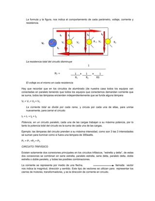 La formula y la figura, nos indica el comportamiento de cada parámetro, voltaje, corriente y
     resistencia.



                                       IT        I1               I2                I3

                                            V1        R1   V2          R 2 V3            R3
                    VT
                                  IT



     La resistencia total del circuito disminuye
                                                                  1

                               RT =                        1 +   1     +        1
                                                           R1    R2        R3
     El voltaje es el mismo en cada resistencia

Hay que recordar que en los circuitos de alumbrado (de nuestra casa todos los equipos van
conectadas en paralelo teniendo que todos los equipos que conectemos demandan corriente que
se suma, todos las lámparas encienden independientemente que se funda alguna lámpara

VT = V1 = V2 = V3

     La corriente total se divide por cada rama, y circula por cada una de ellas, para unirse
     nuevamente, para cerrar el circuito

IT = I1 + I2 + I3

Potencia, en un circuito paralelo, cada una de las cargas trabajan a su máxima potencia, por lo
tanto la potencia total del circuito es la suma de cada una de las cargas.

Ejemplo: las lámparas del circuito prenden a su máxima intensidad, como son 3 las 3 intensidades
se suman para iluminar como si fuera una lámpara de 300watts.

PT = P1 +P2 = P3

CIRCUITO TRIFÁSICO

Existen solamente dos conexiones principales en los circuitos trifásicos, “estrella y delta”, de estas
dos conexiones se combinan en serie estrella, paralelo estrella, serie delta, paralelo delta, doble
estrella o doble paralelo, y todas las posibles combinaciones.

La corriente se representa por medio de una flecha,                                 llamada vector
nos indica la magnitud, dirección y sentido. Este tipo de vectores se utilizan para representar los
cierres de motores, transformadores, y es la dirección de corriente en circuito.
 