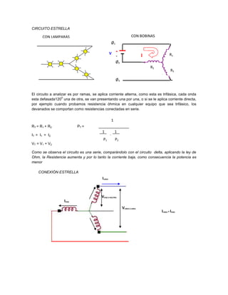 CIRCUITO ESTRELLA

      CON LAMPARAS                                                    CON BOBINAS
                                                   Ø1

                                                   V    +
                                                        -                     I                R1
                                                        Ø2
                                                                                  R2
                                                                                                R3

                                                        Ø3


El circuito a analizar es por ramas, se aplica corriente alterna, como esta es trifásica, cada onda
                   0
esta defasada120 una de otra, se van presentando una por una, o si se le aplica corriente directa,
por ejemplo cuando probamos resistencia óhmica en cualquier equipo que sea trifásico, los
devanados se comportan como resistencias conectadas en serie.


                                                   1
RT = R1 + R2               PT =
                                          1   1        1
IT = I1 = I2                                       +
                                           P1          P2
VT = V1 + V2

Como se observa el circuito es una serie, comparándolo con el circuito delta, aplicando la ley de
Ohm, la Resistencia aumenta y por lo tanto la corriente baja, como consecuencia la potencia es
menor

    CONEXIÓN ESTRELLA
                                          ILINEA



                                          VFASE A NEUTRO
                   IFASE
                                                             VLINEA A LINEA
                                                                                       ILINEA = IFASE



                                                                                       VLINEA A LINEA = √3VFASE
 