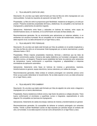 2. TELA AISLANTE (CINTA DE LINO)

Descripción. Es una tela cuyo tejido está formado por hilos de fibra de vidrio impregnada con una
                                                                  o
resina poliéster. Cumple los requisitos de operación de hasta 180 C

Propiedades. La fibra de vidrio le proporciona gran flexibilidad, resistencia al desgarre y al corte por
presión. Presenta excelentes propiedades térmicas y dieléctricas. Es compatible a los barnices de
impregnación y aislamientos de alambre magneto.

Aplicaciones. Aislamiento entre fases y cabezales en bobinas de motores, entre capas de
transformadores secos, en reactores, en la conformación de buses de fase aislada, etc.

Recomendaciones generales. No se recomienda para aplicaciones en sistemas sellados, ni en
ambientes con excesiva humedad. No es compatible con el aceite del transformador, tampoco se
debe exponer al sol, se debe almacenar en un lugar fresco y seco.

    3. TELA AISLANTE TIPO TERAGLAS

Descripción. Es una tela cuto tejido está formado por hilos de poliéster en el sentido longitudinal y
por hilos de fibra de vidrio en el transversal. Está impregnado por un barniz oleorresinoso y puede
utilizarse hasta a 130 C

Propiedades. Ofrece mejores propiedades mecánicas, térmicas y eléctricas que las telas de
algodón comúnmente usadas. Conserva alta rigidez dieléctrica con humedad o elongación, resiste
el efecto corona y el desgarre. Presenta buena estabilidad del factor de potencia ante variaciones
de temperatura, buena conformación a superficies irregulares y adaptabilidad a máquinas
encintadoras de aplicación automática.

Aplicaciones. Aislamiento entre fases en bobinas de motores y generadores, reactores,
transformadores en general, equipo electrónico, barras colectoras y en cables de energía.

Recomendaciones generales. Debe evitase el contacto prolongado con solventes activos como
thiner ya que puede reblandecer el recubrimiento. No se debe exponer al sol y se debe almacenar
en un lugar fresco y seco.



    4. TELA AISLANTE TIPO CAMBRAY

Descripción. Es una tela cuyo tejido está formado por hilos de algodón de corte recto o diagonal e
impregnado con un barniz oleorresinoso.

Propiedades. Buena resistencia al efecto corona, bajo factor de potencia a voltajes elevados. Tiene
buena conformación al encintarse a superficies curvas e irregulares, especialmente el corte
diagonal. Es compatible con barnices de impregnación.

Aplicaciones. Aislamiento de cables de energía, bobinas de motores y transformadores en general.

Recomendaciones generales. Es susceptible de dañarse al contacto prolongado con solventes
fuertes. Tiende a perder flexibilidad cuando se deja expuesto por periodos largos al contacto del
aire y la humedad, no se debe exponer al sol así como almacenarlo en un ligar fresco y seco.
 