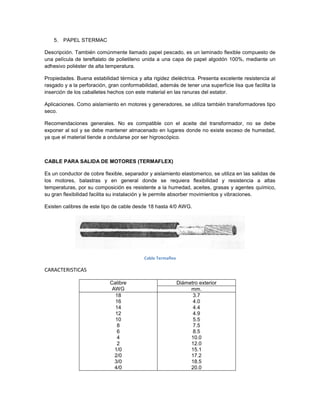 5. PAPEL STERMAC

Descripción. También comúnmente llamado papel pescado, es un laminado flexible compuesto de
una película de tereftalato de polietileno unida a una capa de papel algodón 100%, mediante un
adhesivo poliéster de alta temperatura.

Propiedades. Buena estabilidad térmica y alta rigidez dieléctrica. Presenta excelente resistencia al
rasgado y a la perforación, gran conformabilidad, además de tener una superficie lisa que facilita la
inserción de los caballetes hechos con este material en las ranuras del estator.

Aplicaciones. Como aislamiento en motores y generadores, se utiliza también transformadores tipo
seco.

Recomendaciones generales. No es compatible con el aceite del transformador, no se debe
exponer al sol y se debe mantener almacenado en lugares donde no existe exceso de humedad,
ya que el material tiende a ondularse por ser higroscópico.



CABLE PARA SALIDA DE MOTORES (TERMAFLEX)

Es un conductor de cobre flexible, separador y aislamiento elastomerico, se utiliza en las salidas de
los motores, balastras y en general donde se requiera flexibilidad y resistencia a altas
temperaturas, por su composición es resistente a la humedad, aceites, grasas y agentes químico,
su gran flexibilidad facilita su instalación y le permite absorber movimientos y vibraciones.

Existen calibres de este tipo de cable desde 18 hasta 4/0 AWG.




                                           Cable Termaflex

CARACTERISTICAS

                            Calibre                          Diámetro exterior
                             AWG                                  mm.
                              18                                   3.7
                              16                                   4.0
                              14                                   4.4
                              12                                   4.9
                              10                                   5.5
                               8                                   7.5
                               6                                   8.5
                               4                                  10.0
                               2                                  12.0
                              1/0                                 15.1
                              2/0                                 17.2
                              3/0                                 18.5
                              4/0                                 20.0
 