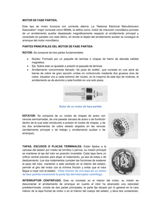 MOTOR DE FASE PARTIDA.

Este tipo de motor funciona con corriente alterna. La “National Electrical Manufacturers
Association” mejor conocida como NEMA, la define como: motor de inducción monofásico provisto
de un arrollamiento auxiliar desplazado magnéticamente respecto al arrollamiento principal y
conectado en paralelo con este último, en donde el objeto del arrollamiento auxiliar es conseguir el
arranque del motor monofásico.

PARTES PRINCIPALES DEL MOTOR DE FASE PARTIDA

ROTOR: Se compone de tres partes fundamentales:

        Núcleo: Formado por un paquete de laminas o chapas de hierro de elevada calidad
        magnética.
        Eje: Sobre este va ajustado a presión el paquete de láminas.
        Arrollamiento comúnmente llamado “de jaula de ardilla”, que consiste en una serie de
        barras de cobre de gran sección unidas en cortocircuito mediante dos gruesos aros de
        cobre, situados uno a cada extremo del núcleo, en la mayoría de este tipo de motores, el
        arrollamiento es de aluminio y esta fundido en una solo pieza.




                                Rotor de un motor de fase partida


ESTATOR: Se compone de un núcleo de chapas de acero con
ranuras semicerradas, de una pesada carcasa de acero o de fundición
dentro de la cual esta introducido a presión el núcleo de chapas, y de
los dos arrollamientos de cobre aislado alojados en las ranuras
(arrollamiento principal o de trabajo y arrollamiento auxiliar o de
arranque).




TAPAS, ESCUDOS O PLACAS TERMINALES: Están fijados a la
carcasa del estator por medio de tornillos o pernos; su misión principal
es mantener el eje del rotor en posición invariable. Cada tapa tiene un
orificio central previsto para alojar el rodamiento, ya sea de bolas o de
deslizamiento. Los dos rodamientos cumplen las funciones de sostener
el peso del rotor, mantener a este centrado en el interior del estator,
permitir el giro del motor con la mínima fricción y evitar que el rotor
llegue a rozar con el estator. Vista interior de una tapa de un motor
de fase partida mostrando la parte fija del interruptor centrifugo.

INTERRUPTOR CENTRIFUGO. Este va montado en el interior del motor, su misión es
desconectar el arrollamiento de arranque en cuanto el rotor ha alcanzado una velocidad
predeterminada, consta de dos partes principales; la parte fija situado por lo general en la cara
interior de la tapa frontal de motor o en el interior del cuerpo del estator, y lleva dos contactores,
 