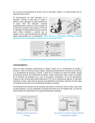 por lo que su funcionamiento es similar al de un interruptor unipolar, y la parte giratoria que va
dispuesto sobre el rotor.

El funcionamiento de este interruptor es el
siguiente; mientras el rotor esta en reposo o
girando a poca velocidad, la presión ejercida por
la parte móvil del interruptor mantiene
estrechadamente cerrados los dos contactos de
la parte fija. Cuando el rotor alcanza el 75% de
su velocidad, la parte giratoria deja de presionar
sobre dichos contactos y permite que se
separen, con lo cual el arrollamiento de arranque
queda desconectado de la alimentación. Parte fija de un interruptor centrífugo, consiste
básicamente en una horquilla montada sobre una placa de bornes




         La imagen muestra dos fases del funcionamiento del interruptor centrífugo.


FUNCIONAMIENTO

Como se había explicado anteriormente el estator cuenta con un arrollamiento de trabajo o
principal, a base de conductor grueso aislado, dispuesto generalmente en el fondo de las ranuras,
y un arrollamiento de arranque o auxiliar, a base de un conductor de cobre fino aislado, situado
normalmente encima del arrollamiento de trabajo, ambos arrollamiento están unidos en paralelo.
En el momento del arranque uno y otro se encuentran conectados a la red de alimentación.
Cuando el rotor ha alcanzado aproximadamente el 75% de su velocidad de régimen, el interruptor
centrífugo se abre y deja fuera de servicio el arrollamiento de arranque; entonces el motor sigue
funcionando únicamente con el arrollamiento de trabajo o principal.

El arrollamiento de arranque solo es necesario para poner en marcha el motor, es decir, para crear
el campo giratorio, una vez conseguido el arranque del motor ya no se necesita más, y por ello es
desconectado de la alimentación con ayuda del interruptor centrífugo.




    Contacto cerrados durante el                          Los contactos se abren al llegar al 75% de
             arranque                                             la velocidad de régimen
 