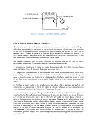 Motor de inducción monofásico de fase partida




IDENTIFICACION Y LOCALIZACION DE FALLAS

Cuando un motor deja de funcionar correctamente, conviene seguir una norma definida para
determinar las reparaciones que exige su nueva puesta en marcha, esto consiste en la ejecución
de una serie de pruebas con objeto de descubrir la clase exacta de falla que sufre el motor. Dichas
pruebas dan a conocer rápidamente al Operario Especialista si las reparaciones son de poca
importancia, como por ejemplo substituir los rodamientos, el interruptor o las conexiones,, o bien
mas importantes, como por ejemplo un rebobinado parcial o total.

Las pruebas necesarias para identificar y localizar las posibles fallas de un motor se dan a
continuación por el orden lógico de secuencia en que es preciso ejecutarlas.

1.- Inspeccionar visualmente el motor con objeto de descubrir fallas de índole mecánica (tapas
rotas, eje torcido, líneas de conexión dañadas o quemadas, etc.).

2.- Comprobar si los rodamientos se encuentran en buen estado. Para ello se intenta mover el eje
hacia arriba y hacia debajo de cada rodamiento. Todo movimiento en estos sentidos indica que el
juego es excesivo, o sea que el rodamiento esta desgastado. Cualquier resistencia al giro es señal
de una falla en los rodamientos, de una posible flexión del eje o de un montaje defectuoso del
motor.

3.- Verificar si algún punto de los arrollamientos de cobre está en contacto por defecto del
aislamiento, con los núcleos de hierro del estator o del rotor. A lo que comúnmente conocemos
como prueba de Resistencia de Aislamiento y Resistencia Óhmica.

4.- Una vez comprobado que el rotor gira sin dificultad, la prueba siguiente consiste en poner en
marcha el motor. Para ello se conectan las salidas de conexión del motor a sus líneas de fuerza
provenientes del arrancador a través de un interruptor adecuado, por medio de su botonera se
pone en funcionamiento por espacio de algunos segundos. Si existe algún defecto interno en el
motor que se disparen los fusibles o la unidad de disparo, que los arrollamientos humeen, que el
motor gire lentamente o con ruido, o que el motor permanezca parado. Cualquiera de estos
síntomas es indicio seguro de que existe una falla interna (por regla general un arrollamiento
quemado). Entonces es preciso desmontar las tapas y el rotor con base en el Procedimiento 331-
42627-PO-011 e inspeccionar más detenidamente los arrollamientos. Si alguno de ellos está
francamente quemado no será difícil identificarlo por su aspecto exterior y por el olor característico
que desprende.
 
