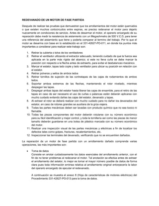 REDEVANADO DE UN MOTOR DE FASE PARTIDA

Después de realizar las pruebas que demuestran que los arrollamientos del motor están quemados
o que existen muchos cortocircuitos entre espiras, es preciso redevanar el motor para dejarlo
nuevamente en condiciones de servicio. Antes de desarmar el motor, el operario encargado de su
reparación debe medir la resistencia de aislamiento con un Megaohmetro de 500 V.C.D, para tener
una referencia del aislamiento que tiene y poderla comparar al termino del trabajo. Por lo que el
motor se desarma con base en lo establecido en el 331-42627-PO-011, en donde los puntos más
importantes a considerar para realizar este trabajo son:

   1. Retirar la cubierta o tolva de los ventiladores
   2. Retirar el ventilador utilizando el extractor adecuado, teniendo cuidado de que la fuerza sea
       aplicada en la parte más rígida del abanico; si este no lleva cuña se debe marcar la
       posición con respecto a la flecha antes de extraerlo, para evitar el desbalanceo mecánico.
   3. Marcar el estator, tapas lado cople y lado ventilador para ubicar su posición en relación con
       el estator.
   4. Retirar polveras y sellos de ambos lados
   5. Retirar tornillos de sujeción de las contratapas de las cajas de rodamientos de ambos
       lados.
   6. Soportar ambos extremos de las flechas, manteniendo el rotor nivelado, mientras
       despegan las tapas.
   7. Despegar ambas tapas del estator hasta liberar las cajas de ensamble, para el retiro de las
       tapas en caso de ser necesario el uso de cuñas o palancas están deberán aplicarse con
       mucho cuidado evitando dañas las cajas del estator, devanado y tapas.
   8. Al extraer el rotor se deberá realizar con mucho cuidado para no dañar los devanados del
       estator, en caso de rotores grandes se auxiliara de la grúa viajera.
   9. Todas las partes mecánicas deben ser lavadas con producto químico que no sea toxico ni
       flamable.
   10. Todas las piezas componentes del motor deberán rotularse con su número económico
       para su fácil identificación y mejor control, y toda la tornillería así como las piezas de menor
       tamaño deberán guardarse en una bolsa de plástico marcada con su número económico
       del motor.
   11. Realizar una inspección visual de las partes mecánicas y eléctricas a fin de localizar los
       defectos tales como golpes, fracturas, recalentamientos, etc.
   12. Inspeccionar las terminales del devanado, verificando que no se encuentren dañados.

La reparación de un motor de fase partida con un arrollamiento dañado comprende varias
operaciones, las más importantes son:

       Toma de datos
       Consiste en anotar cuidadosamente los datos esenciales del arrollamiento anterior, con el
       fin de no tener problemas al redevanar el motor. Tal anotación se efectúa antes de extraer
       el arrollamiento del estator, lo mejor es tomar el mayor número posible de datos de forma
       clara pues toda información errónea relativa al arrollamiento original entorpecería la labor
       del operario encargado de ejecutar el redevanado.

       A continuación se muestra el anexo 8 (Hoja de características de motores eléctricos) del
       Procedimiento 331-42627-PO-013 para la toma de datos.
 