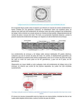 La figura muestra los 2 arrollamientos del estator y los 4 polos en que está dividido cada uno.

En la siguiente figura puede verse el aspecto que ofrecería el conjunto de ambos arrollamientos si
fueran cortadas por una generatriz cualquiera, se extendieran sobre una superficie plana, se
observa que cada polo del arrollamiento de arranque cubre dos polos contiguos del arrollamiento
de trabajo, dicha condición se cumple siempre en motores de fase partida, independientemente del
número de polos o ranuras del motor. Por tanto, es sumamente importante observar y anotar la
posición exacta del arrollamiento de trabajo con respecto a la del arrollamiento de arranque.




Los arrollamientos de arranque y de trabajo están siempre desfasados 90 grados eléctricos,
cualquiera que sea el número de polos del motor. En cambio, el desfasamiento geométrico (en
grados geométricos) existente entre ambos arrollamientos varia con el numero de polos del motor;
así, para un motor de cuatro polos es de 45º geométricos, y para uno de 6 polos, de 30º
geométricos.

Observando con mayor detalle un polo cualquiera, tanto del arrollamiento de trabajo como el de
arranque, se observa que consta de tres bobinas separadas, las cuales han sido arrolladas
sucesivamente.




En la figura cada polo consta de 3 bobinas y cada bobina está alojada en 2 ranuras separadas entre sí por una o varias
                                                       ranuras.

El número de ranuras comprendido entre los lados de una misma bobina, incluidas las dos en las
cuales están alojados dichos lados, recibe el nombre de paso de bobina.
 