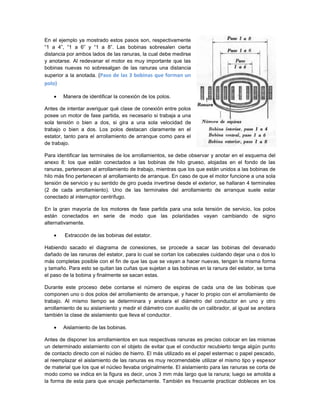 En el ejemplo ya mostrado estos pasos son, respectivamente
“1 a 4”, “1 a 6” y “1 a 8”. Las bobinas sobresalen cierta
distancia por ambos lados de las ranuras, la cual debe medirse
y anotarse. Al redevanar el motor es muy importante que las
bobinas nuevas no sobresalgan de las ranuras una distancia
superior a la anotada. (Paso de las 3 bobinas que forman un
polo)

        Manera de identificar la conexión de los polos.

Antes de intentar averiguar qué clase de conexión entre polos
posee un motor de fase partida, es necesario si trabaja a una
sola tensión o bien a dos, si gira a una sola velocidad de
trabajo o bien a dos. Los polos destacan claramente en el
estator, tanto para el arrollamiento de arranque como para el
de trabajo.

Para identificar las terminales de los arrollamientos, se debe observar y anotar en el esquema del
anexo 8: los que están conectados a las bobinas de hilo grueso, alojadas en el fondo de las
ranuras, pertenecen al arrollamiento de trabajo, mientras que los que están unidos a las bobinas de
hilo más fino pertenecen al arrollamiento de arranque. En caso de que el motor funcione a una sola
tensión de servicio y su sentido de giro pueda invertirse desde el exterior, se hallaran 4 terminales
(2 de cada arrollamiento). Uno de las terminales del arrollamiento de arranque suele estar
conectado al interruptor centrífugo.

En la gran mayoría de los motores de fase partida para una sola tensión de servicio, los polos
están conectados en serie de modo que las polaridades vayan cambiando de signo
alternativamente.

        Extracción de las bobinas del estator.

Habiendo sacado el diagrama de conexiones, se procede a sacar las bobinas del devanado
dañado de las ranuras del estator, para lo cual se cortan los cabezales cuidando dejar una o dos lo
más completas posible con el fin de que las que se vayan a hacer nuevas, tengan la misma forma
y tamaño. Para esto se quitan las cuñas que sujetan a las bobinas en la ranura del estator, se toma
el paso de la bobina y finalmente se sacan estas.

Durante este proceso debe contarse el número de espiras de cada una de las bobinas que
componen uno o dos polos del arrollamiento de arranque, y hacer lo propio con el arrollamiento de
trabajo. Al mismo tiempo se determinara y anotara el diámetro del conductor en uno y otro
arrollamiento de su aislamiento y medir el diámetro con auxilio de un calibrador, al igual se anotara
también la clase de aislamiento que lleva el conductor.

        Aislamiento de las bobinas.

Antes de disponer los arrollamientos en sus respectivas ranuras es preciso colocar en las mismas
un determinado aislamiento con el objeto de evitar que el conductor recubierto tenga algún punto
de contacto directo con el núcleo de hierro. El más utilizado es el papel estermac o papel pescado,
al reemplazar el aislamiento de las ranuras es muy recomendable utilizar el mismo tipo y espesor
de material que los que el núcleo llevaba originalmente. El aislamiento para las ranuras se corta de
modo como se indica en la figura es decir, unos 3 mm más largo que la ranura; luego se amolda a
la forma de esta para que encaje perfectamente. También es frecuente practicar dobleces en los
 