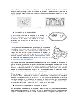 cuatro extremos del aislamiento para evitarse que este pueda deslizarse hacia el exterior de la
ranura y causar un posible contacto de la bobina con el núcleo. El aislamiento se corta en tiras de
longitud adecuada al perímetro de las ranuras por medio de unas tijeras o en su defecto por una
cuchilla especial.




          Forma del aislamiento para ranuras y colocación del mismo antes de proceder al redevanado.



        Manufactura de las nuevas bobinas.

La forma más común de las bobinas es la llamada
diamante y es la que se tiene en casi todos los motores de
la refinería, ya sea bobina por bobina o en forma
continuada para hacer grupos de ellas. Bobina en forma
de diamante.


Para devanar las bobinas se emplea el dispositivo de forma de las
devanadoras modernas, en caso de no tener dicho dispositivo o que
no se adapte al tamaño de la bobina, se pueden construir moldes de
madera para una bobina. Teniendo el dispositivo de devanar, se
monta en un medio que lo haga girar y se enreda el alambre
magneto, según sea lo calculado tanto en calibre como en el número
de conductores y de vueltas por bobina. Muestra del dispositivo de
las devanadoras utilizadas en el taller.

Para colocar las bobinas, previamente ya debe estar limpio el estator, las cajas de aislamiento, se
dispone primero el arrollamiento de trabajo integro en las ranuras, y luego el de arranque encima.
Como ya se ha dicho, es conveniente interponer un aislamiento adecuado entre uno y otro, al
momento de introducir las bobinas en las ranuras correspondientes al paso de la bobina, teniendo
cuidado de no lastimar los alambres con algún filo o por doblez exagerado, ya que de esta manera
puede ser dañado fácilmente el barniz aislante de los alambres.

Entre grupo y grupos de bobinas se coloca cinta teraglas para un mejor aislamiento, entre fases,
los cuales se deben ir cortando de tal manera que sobresalgan lo suficiente para evitar el contacto
entre las bobinas de un grupo con las de otro. Una vez dispuesto el arrollamiento de arranque
encima del de trabajo, se introduce en la parte superior de cada ranura una cuña de configuración
apropiada (de madera o de fibra de vidrio), cuya misión es mantener los conductores bien sujetos
en el interior de las ranuras y asegurarlos contra el efecto de las vibraciones.

        Conexión de los polos para una sola tensión de servicio

Una vez bobinado todos los polos de un motor, la operación que sigue consiste en conectar entre
si sus respectivos arrollamientos del numero de polos en cuestión, es condición indispensable que
dos polos consecutivos cualesquiera sean de signo opuesto. Esto se logra conectando entre sí de
 