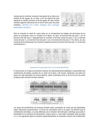 manera que la corriente circule por las espiras de un polo en el
sentido de las agujas de un reloj, y por las espiras del polo
siguiente en sentido contrario al de las agujas del reloj; ambos
sentidos seguirán alternando de la misma forma para los polos
restantes. Conexión de 2 polos contiguos para conseguir
polaridades contrarias.


Para la conexión en serie de cuatro polos en un arrollamiento de trabajo, las terminales de los
polos se conectaran como se muestra en la figura, es decir, el terminal final del polo 1 con el
terminal final del polo 2. Seguidamente se conecta el terminal inicial del polo 2 con el terminal
inicial del polo 3, y el terminal final del polo 3 con el terminal final del polo 4. Por último, los dos
conductores de alimentación se conectan respectivamente al terminal inicial del polo 1 y al terminal
inicial del polo 4.




                       Conexión de los cuatro polos entre si y a la red de alimentación.

A continuación en la figura se permite comparar las representaciones detalladas y esquemática del
arrollamiento de trabajo completo de un motor de 4 polos y 36 ranuras, obsérvese que todos los
polos han sido bobinados de manera idéntica, están conectados entre sí de forma que dos polos
contiguos sean siempre de signo opuesto.




Los polos del arrollamiento de arranque también están conectados de modo que las polaridades
vayan alternando sucesivamente. La forma de conectarlos entre si es igual a la descrita para el
arrollamiento de trabajo. La única diferencia es la inclusión del interruptor centrífugo que puede ir
intercalado en el conductor de alimentación unido al polo 4, o bien estar conectado entre los polos
2 y 3. Las siguientes figuras muestran esquemáticamente el conexiado correcto del arrollamiento
 