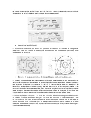de trabajo y de arranque, en la primera figura el interruptor centrífugo esta interpuesto al final del
arrollamiento de arranque y en la segunda en el centro de este ultimo.




        Inversión del sentido del giro.

La inversión del sentido de giro resulta una operación muy sencilla en un motor de fase partida,
pues basta para ello cambiar la conexión de las terminales del arrollamiento de trabajo o del
arrollamiento de arranque.




        Conexión de los polos en motores de fase partida para dos tensiones de servicio.

La mayoría de motores de fase partida están construidos para funcionar a una sola tensión de
servicio. No obstante, en ciertos casos se fabrican también motores adecuados para su conexión a
dos tensiones de servicio, normalmente 115 y 230 V. los motores de este tipo poseen por lo
general un arrollamiento principal formado por dos secciones y un arrollamiento auxiliar o de
arranque constituido por una sola sección. Para permitir el cambio de una tensión a otra es preciso
llevar al exterior las cuatro terminales del arrollamiento de trabajo, si el sentido de giro tiene que
invertir desde el exterior, es necesario que las dos terminales de arranque salgan fuera.

Cuando el motor debe funcionar a 115 V, las dos secciones del arrollamiento principal se conectan
en paralelo, cuando el motor debe trabajar a 230 V, las dos secciones se conectan en serie. Tanto
en uno como en otro caso, el arrollamiento de arranque funciona siempre con la mas baja de
ambas tensiones, pues cuando se aplica la mayor queda conectada por un extremo en el punto
medio del arrollamiento principal, esto indica que el arrollamiento de arranque esta previsto para
trabajar a una sola tensión
 