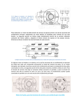 En la figura se muestra a la derecha la
conexión de las terminales para 115 V
(arriba) y 230 V (abajo). Si se desea cambiar
el sentido del giro, basta cambiar T5 y T8.




Para redevanar un motor de doble tensión de servicio se ejecuta primero una de las secciones del
arrollamiento principal, realizándolo de modo idéntico al empleado para motores de una sola
tensión. La segunda sección se bobina luego directamente encima de la primera utilizando
conductor del mismo calibre y alojando el mismo número de espiras en las propias ranuras.
Entonces se llevan al exterior las dos terminales de cada sección.




       La figura muestra la conexión de los arrollamientos de un motor de 4 polos para 2 tensiones de servicio

En algunos casos se emplea a un sistema, en la cual las secciones de un arrollamiento se ejecutan
de modo que cada uno comprenda únicamente la mitad del número de polos. En un motor
tetrapolar, por ejemplo, la primera sección del arrollamiento principal se compondrá de dos polos
conectados en serie, y la segunda sección de los dos polos restantes, también unidos en serie. Para
la tensión de servicio más baja se conectan ambas secciones en paralelo, y para la tensión de
servicio más alta se conecta en serie. En uno y en otro caso, el arrollamiento auxiliar queda
conectado en paralelo con una sola sección del arrollamiento principal.




         Motor de 4 polos, para dos tensiones de servicio y con sentido de giro reversible.
 