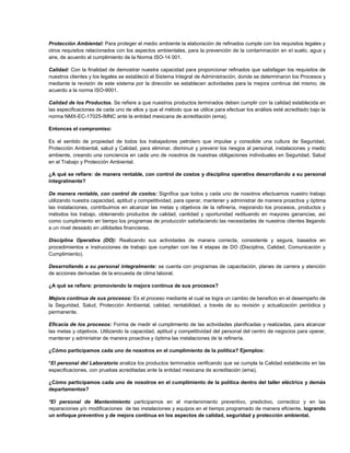 Protección Ambiental: Para proteger el medio ambiente la elaboración de refinados cumple con los requisitos legales y
otros requisitos relacionados con los aspectos ambientales, para la prevención de la contaminación en el suelo, agua y
aire, de acuerdo al cumplimiento de la Norma ISO-14 001.

Calidad: Con la finalidad de demostrar nuestra capacidad para proporcionar refinados que satisfagan los requisitos de
nuestros clientes y los legales se estableció el Sistema Integral de Administración, donde se determinaron los Procesos y
mediante la revisión de este sistema por la dirección se establecen actividades para la mejora continua del mismo, de
acuerdo a la norma ISO-9001.

Calidad de los Productos. Se refiere a que nuestros productos terminados deben cumplir con la calidad establecida en
las especificaciones de cada uno de ellos y que el método que se utilice para efectuar los análisis esté acreditado bajo la
norma NMX-EC-17025-IMNC ante la entidad mexicana de acreditación (ema).

Entonces el compromiso:

Es el sentido de propiedad de todos los trabajadores petrolero que impulse y consolide una cultura de Seguridad,
Protección Ambiental, salud y Calidad, para eliminar, disminuir y prevenir los riesgos al personal, instalaciones y medio
ambiente, creando una conciencia en cada uno de nosotros de nuestras obligaciones individuales en Seguridad, Salud
en el Trabajo y Protección Ambiental.

¿A qué se refiere: de manera rentable, con control de costos y disciplina operativa desarrollando a su personal
integralmente?

De manera rentable, con control de costos: Significa que todos y cada uno de nosotros efectuamos nuestro trabajo
utilizando nuestra capacidad, aptitud y competitividad, para operar, mantener y administrar de manera proactiva y óptima
las instalaciones, contribuimos en alcanzar las metas y objetivos de la refinería, mejorando los procesos, productos y
métodos los trabajo, obteniendo productos de calidad, cantidad y oportunidad redituando en mayores ganancias, así
como cumplimiento en tiempo los programas de producción satisfaciendo las necesidades de nuestros clientes llegando
a un nivel deseado en utilidades financieras.

Disciplina Operativa (DO): Realizando sus actividades de manera correcta, consistente y segura, basados en
procedimientos e instrucciones de trabajo que cumplan con las 4 etapas de DO (Disciplina, Calidad, Comunicación y
Cumplimiento).

Desarrollando a su personal integralmente: se cuenta con programas de capacitación, planes de carrera y atención
de acciones derivadas de la encuesta de clima laboral.

¿A qué se refiere: promoviendo la mejora continua de sus procesos?

Mejora continua de sus procesos: Es el proceso mediante el cual se logra un cambio de beneficio en el desempeño de
la Seguridad, Salud, Protección Ambiental, calidad, rentabilidad, a través de su revisión y actualización periódica y
permanente.

Eficacia de los procesos: Forma de medir el cumplimiento de las actividades planificadas y realizadas, para alcanzar
las metas y objetivos. Utilizando la capacidad, aptitud y competitividad del personal del centro de negocios para operar,
mantener y administrar de manera proactiva y óptima las instalaciones de la refinería.

¿Cómo participamos cada uno de nosotros en el cumplimiento de la política? Ejemplos:

*El personal del Laboratorio analiza los productos terminados verificando que se cumpla la Calidad establecida en las
especificaciones, con pruebas acreditadas ante la entidad mexicana de acreditación (ema).

¿Cómo participamos cada uno de nosotros en el cumplimiento de la política dentro del taller eléctrico y demás
departamentos?

*El personal de Mantenimiento participamos en el mantenimiento preventivo, predictivo, correctico y en las
reparaciones y/o modificaciones de las instalaciones y equipos en el tiempo programado de manera eficiente, logrando
un enfoque preventivo y de mejora continua en los aspectos de calidad, seguridad y protección ambiental.
 
