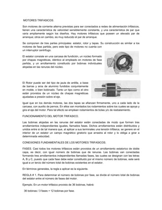 MOTORES TRIFASICOS.

Son motores de corriente alterna previstas para ser conectados a redes de alimentación trifásicos,
tienen una característica de velocidad sensiblemente constante, y una característica de par que
varia ampliamente según los diseños. Hay motores trifásicos que poseen un elevado par de
arranque; otros en cambio, es muy reducido el par de arranque.

Se componen de tres partes principales: estator, rotor y tapas. Su construcción es similar a los
motores de fase partida, pero este tipo de motores no cuenta con
un interruptor centrifugo.

El estator consiste en una carcasa de fundición, un núcleo formado
por chapas magnéticas, idéntico al empleado en motores de fase
partida, y un arrollamiento constituido por bobinas individuales
alojadas en las ranuras del núcleo.




El Rotor puede ser del tipo de jaula de ardilla, a base
de barras y aros de aluminio fundidos conjuntamente
en molde, o bien bobinado. Tanto un tipo como el otro
están provistos de un núcleo de chapas magnéticas
ajustadas a presión sobre el eje.

Igual que en los demás motores, las dos tapas se afianzan firmemente, uno a cada lado de la
carcasa, con auxilio de pernos. En ellos van montados los rodamientos sobre los cuales se apoya y
gira el eje del motor. Para tal efecto se emplean rodamientos de bolas y/o de resbalamiento.

FUNCIONAMIENTO DEL MOTOR TRIFASICO.

Las bobinas alojadas en las ranuras del estator están conectadas de modo que formen tres
arrollamientos independientes iguales, llamados fases. Dichos arrollamientos están distribuidos y
unidos entre si de tal manera que, al aplicar a sus terminales una tensión trifásica, se genere en el
interior de un estator un campo magnético giratorio que arrastra al rotor y lo obliga a girar a
determinada velocidad.

CONEXIONES FUNDAMENTALES DE LOS MOTORES TRIFASICOS.

FASES. Casi todos los motores trifásicos están provistos de un arrollamiento estatorico de doble
capa, es decir, con igual número de bobinas que de ranuras. Las bobinas van conectadas
formando tres arrollamientos independientes llamadas fases, las cuales se designan con las letras
A, B y C, puesto que cada fase debe estar constituido por el mismo número de bobinas, este será
igual a un tercio del número total de bobinas existentes en el estator.

En términos generales, la regla a aplicar es la siguiente.

REGLA # 1. Para determinar el número de bobinas por fase, se divide el número total de bobinas
del estator entre el número de fases del motor.

Ejemplo. En un motor trifásico provisto de 36 bobinas, habrá:

 36 bobinas / 3 fases = 12 bobinas por fase.
 