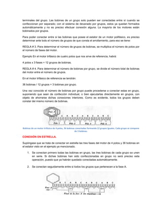terminales del grupo. Las bobinas de un grupo solo pueden ser conectadas entre sí cuando se
confeccionan por separado; con el sistema de devanado por grupos, estos ya quedan formados
automáticamente y no es preciso efectuar conexión alguna. La mayoría de los motores están
bobinados por grupos.

Para poder conectar entre si las bobinas que posee el estator de un motor polifásico, es preciso
determinar ante todo el número de grupos de que consta el arrollamiento, para eso se tiene:

REGLA # 3. Para determinar el número de grupos de bobinas, se multiplica el número de polos por
el número de fases del motor.

Ejemplo En el motor trifásico de cuatro polos que nos sirve de referencia, habrá:

4 polos x 3 fases = 12 grupos de bobinas.

REGLA # 4. Para determinar el número de bobinas por grupo, se divide el número total de bobinas
del motor entre el número de grupos.

En el motor trifásico de referencia se tendrán:

36 bobinas / 12 grupos = 3 bobinas por grupo.

Una vez conocido el número de bobinas por grupo puede procederse a conectar estas en grupo,
suponiendo que sean de confección individual, o bien ejecutarlas directamente en grupos, con
objeto de ahorrarse dichas conexiones interiores. Como es evidente, todos los grupos deben
constar del mismo número de bobinas.




Bobinas de un motor trifásico de 4 polos, 36 bobinas conectadas formando 12 grupos iguales. Cada grupo se compone
                                                    de 3 bobinas.

CONEXIÓN EN ESTRELLA.

Supóngase que se trata de conectar en estrella las tres fases del motor de 4 polos y 36 bobinas en
el estator visto en el ejemplo ya mencionado.

    1. Se conectan primero todas las bobinas en grupo, las tres bobinas de cada grupo se unen
       en serie. Si dichas bobinas han sido confeccionadas en grupo no será preciso esta
       operación, puesto que ya habrán quedado conectadas automáticamente.

    2. Se conectan seguidamente entre si todos los grupos que pertenecen a la fase A.
 
