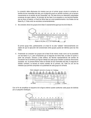 La conexión debe efectuarse de manera que por el primer grupo circule la corriente en
       sentido de las manecillas del reloj, por el segundo grupo en sentido contrario, por el tercero
       nuevamente en el sentido de las manecillas, etc. De esta forma se obtendrán polaridades
       sucesivas de signo alterno. Al principio de las fase A se empalma a una terminal flexible,
       que se lleva al exterior, el final de dicha fase se unirá posteriormente a los finales de las
       fases B y C. Esta unión se encintara convenientemente.

   3. Se conectan ahora los grupos de la fase C exactamente igual que los de la fase A.




       El primer grupo libre, perteneciente a la fase B, ha sido “saltado” intencionalmente con
       objeto de que la ejecución del conexionado entre grupos pueda ser idéntica para las tres
       fases.

   4. Finalmente se conectan los grupos de la fase B del mismo modo como se ha procedido
      con las fases A y C, pero empezando por el segundo de dicha fase, es decir el quinto a
      partir del principio. Gracias a este artificio, las flechas representativas del sentido de
      circulación de la corriente que figuran debajo de cada grupo señalan sucesivas direcciones
      opuestas: así, la primera flecha indica el sentido de las manecillas del reloj, la segunda el
      sentido contrario, la tercera el mismo sentido de la primera, etc. Este es uno de los
      métodos que permite comprobar si la polaridad de cada grupo es correcta.




Con el fin de simplificar el esquema de la figura anterior puede sustituirse cada grupo de bobinas
por un pequeño rectángulo.
 