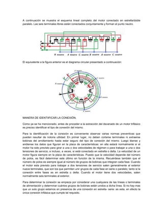 A continuación se muestra el esquema lineal completo del motor conectado en estrella/doble
paralelo. Las seis terminales libres están conectados conjuntamente y forman el punto neutro.




El equivalente a la figura anterior es el diagrama circular presentado a continuación:




MANERA DE IDENTIIFICAR LA CONEXIÓN.

Como ya se ha mencionado, antes de proceder a la extracción del devanado de un motor trifásico
es preciso identificar el tipo de conexión del mismo.

Para la identificación de la conexión es conveniente observar varias normas preventivas que
pueden resultar de notoria utilidad. En primer lugar, no deben cortarse terminales ni extraerse
bobinas del arrollamiento hasta estar seguro del tipo de conexión del mismo. Luego léanse y
anótense los datos que figuran en la placa de características: en ella estará normalmente si el
motor ha sido previsto para girar a una o dos velocidades de régimen o para trabajar a una o dos
tensiones de servicio, e incluso, a veces, si está conectado en estrella o delta. La velocidad de un
motor figura siempre en la placa de características. Puesto que la velocidad depende del número
de polos, es fácil determinar este último en función de la misma. Recuérdese también que el
número de polos es siempre igual al número de grupos de bobinas que integran cada fase. Cuando
el motor esta previsto para trabajar a dos tensiones de servicio salen generalmente al exterior
nueve terminales, que son los que permiten unir grupos de cada fase en serie o paralelo, tanto si la
conexión entre fases es en estrella o delta. Cuando el motor tiene dos velocidades, salen
normalmente seis terminales al exterior.

Para determinar la conexión se empieza por considerar una cualquiera de las líneas o terminales
de alimentación y determinar cuántos grupos de bobinas están unidos a dicha línea. Si no hay mas
que un solo grupo estamos en presencia de una conexión en estrella- serie: es esta, en efecto la
única conexión trifásica que cumple tal requisito.
 