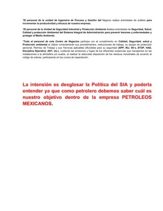 *El personal de la unidad de Ingeniería de Proceso y Gestión del Negocio realiza actividades de análisis para
incrementar la productividad y eficacia de nuestra empresa.

*El personal de la Unidad de Seguridad Industrial y Protección Ambienta lrealiza actividades de Seguridad, Salud,
Calidad y protección Ambiental del Sistema Integral de Administración para prevenir lesiones y enfermedades y
proteger el Medio Ambiente.

*Todo el personal de este Centro de Negocios participa con el cumplimiento en Calidad, Seguridad, salud y
Protección ambiental al utilizar correctamente sus procedimientos, instrucciones de trabajo, su equipo de protección
personal, Permiso de Trabajo y sus Técnicas aplicables difundidas para su seguridad (APP, RIJ, 5S`s, STOP, HAD,
Disciplina Operativa, AST, etc.), cuidando las emisiones y fugas de los diferentes sustancias que manejamos en las
instalaciones a la atmósfera y/o suelos, al realizar la adecuada disposición de los residuos industriales de acuerdo al
código de colores, participando en los cursos de capacitación.




La intensión es desglosar la Política del SIA y poderla
entender ya que como petrolero debemos saber cuál es
nuestro objetivo dentro de la empresa PETROLEOS
MEXICANOS.
 