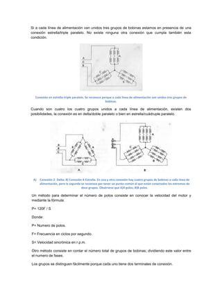Si a cada línea de alimentación van unidos tres grupos de bobinas estamos en presencia de una
conexión estrella/triple paralelo. No existe ninguna otra conexión que cumpla también esta
condición.




  Conexión en estrella-triple paralelo. Se reconoce porque a cada línea de alimentación van unidos tres grupos de
                                                      bobinas.

Cuando son cuatro los cuatro grupos unidos a cada línea de alimentación, existen dos
posibilidades, la conexión es en delta/doble paralelo o bien en estrella/cuádruple paralelo.




 A)   Conexión 2- Delta; B) Conexión 4-Estrella. En una y otra conexión hay cuatro grupos de bobinas a cada línea de
      alimentación, pero la segunda se reconoce por tener un punto común al que están conectados los extremos de
                                    doce grupos. Obsérvese que A)4 polos; B)8 polos.

Un método para determinar el número de polos consiste en conocer la velocidad del motor y
mediante la fórmula:

P= 120F / S

Donde:

P= Numero de polos.

F= Frecuencia en ciclos por segundo.

S= Velocidad sincrónica en r.p.m.

Otro método consiste en contar el número total de grupos de bobinas; dividiendo este valor entre
el numero de fases.

Los grupos se distinguen fácilmente porque cada uno tiene dos terminales de conexión.
 