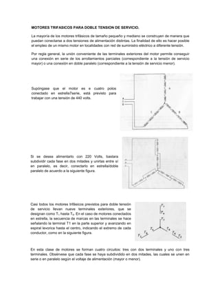 MOTORES TRIFASICOS PARA DOBLE TENSION DE SERVICIO.

La mayoría de los motores trifásicos de tamaño pequeño y mediano se construyen de manera que
puedan conectarse a dos tensiones de alimentación distintas. La finalidad de ello es hacer posible
el empleo de un mismo motor en localidades con red de suministro eléctrico a diferente tensión.

Por regla general, la unión conveniente de las terminales exteriores del motor permite conseguir
una conexión en serie de los arrollamientos parciales (correspondiente a la tensión de servicio
mayor) o una conexión en doble paralelo (correspondiente a la tensión de servicio menor).




Supóngase que el motor es e cuatro polos
conectado en estrella7serie, está previsto para
trabajar con una tensión de 440 volts.




Si se desea alimentarlo con 220 Volts, bastara
subdividir cada fase en dos mitades y unirlas entre sí
en paralelo, es decir, conectarlo en estrella/doble
paralelo de acuerdo a la siguiente figura.




Casi todos los motores trifásicos previstos para doble tensión
de servicio llevan nueve terminales exteriores, que se
designan como T1 hasta T9. En el caso de motores conectados
en estrella, la secuencia de marcas en las terminales se hace
señalando la terminal T1 en la parte superior y avanzando en
espiral levorica hasta el centro, indicando el extremo de cada
conductor, como en la siguiente figura.



En esta clase de motores se forman cuatro circuitos: tres con dos terminales y uno con tres
terminales. Obsérvese que cada fase se haya subdividido en dos mitades, las cuales se unen en
serie o en paralelo según el voltaje de alimentación (mayor o menor).
 