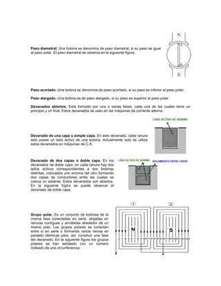 Paso diametral. Una bobina se denomina de paso diametral, si su paso es igual
al paso polar. El paso diametral se observa en la siguiente figura.




Paso acortado. Una bobina se denomina de paso acortado, si su paso es inferior al paso polar.

Paso alargado. Una bobina es de paso alargado, si su paso es superior al paso polar.

Devanados abiertos. Está formado por una o varias fases, cada una de las cuales tiene un
principio y un final. Estos devanados se usan en las máquinas de corriente alterna.




Devanado de una capa u simple capa. En este devanado, cada ranura
solo posee un lado activo de una bobina. Actualmente solo se utiliza
estos devanados en máquinas de C.A.



Devanado de dos capas o doble capa. En los
devanados de doble capa, en cada ranura hay dos
lados activos correspondientes a dos bobinas
distintas, colocados uno encima del otro formando
dos capas de conductores entre las cuales se
coloca un aislante. Estos devanados son abiertos.
En la siguiente fogira se puede observar el
devanado de doble capa.




Grupo polar. Es un conjunto de bobinas de la
misma fase conectadas en serie, alojadas en
ranuras contiguas y arrolladas alrededor de un
mismo polo. Los grupos polares se conectan
entre sí en serie o formando varias ramas en
paralelo idénticas para, así, construir una fase
del devanado. En la siguiente figura los grupos
polares se han señalado con un número
rodeado de una circunferencia.
 