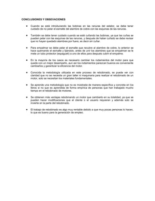 CONCLUSIONES Y OBSEVACIONES

     Cuando se está introduciendo las bobinas en las ranuras del estator, se debe tener
     cuidado de no pelar el esmalte del alambre de cobre con las esquinas de las ranuras.

     También se debe tener cuidado cuando se esté cuñando las bobinas, ya que las cuñas se
     pueden pelar con las esquinas de las ranuras, y después de haber cuñado se debe revisar
     que no hayan quedado alambres por fuera, es decir sin cuñar.

     Para empalmar se debe pelar el esmalte que recubre al alambre de cobre, lo anterior se
     hace quemando el esmalte y lijándolo, antes de unir los alambres que se empalman se le
     mete un tubo protector (espagueti) a uno de ellos para después cubrir el empalme.

     En la mayoría de los casos es necesario cambiar los rodamientos del motor para que
     quede con un mejor desempeño, aun así los rodamientos parezcan buenos es conveniente
     cambiarlos y garantizar la eficiencia del motor.

     Conocida la metodología utilizada en este proceso de rebobinado, se puede ver con
     claridad que no se necesita un gran taller ni maquinaria para realizar el rebobinado de un
     motor, solo se necesitan los materiales fundamentales.

     Se aprende una metodología que no es mostrada de manera específica y concreta en los
     libros si no que es aprendida de forma empírica de personas que han trabajado mucho
     tiempo en el rebobinado de motores.

     Se obtienen más ventajas rebobinando un motor que cambiarlo en su totalidad, ya que se
     pueden hacer modificaciones que el cliente o el usuario requieran y además solo se
     invierte en la parte del rebobinado.

     El trabajo de rebobinado es algo muy rentable debido a que muy pocas personas lo hacen,
     lo que es bueno para la generación de empleo.
 