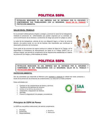 PETROLEOS MEXICANOS ES UNA EMPRESA QUE SE DISTINGUE POR EL ESFUERZO Y
     COMPROMISODE SUS TRABAJADORES CON LA SEGURIDAD, SALUD EN EL TRABAJO Y
     PROTECCIÓN AMBIENTAL



SALUD EN EL TRABAJO

Es la actividad multidisciplinaria dirigida a proteger y promover la salud de los trabajadores,
mediante la prevención de enfermedades que puedan originarse por su actividad, así
como la eliminación de los factores o condiciones de riesgo que ponen en peligro su salud.

La salud de los trabajadores, además de ser una obligación legal y un factor de armonía
laboral y de justicia social, es uno de los factores más importantes que contribuyen al
desempeño productivo de la empresa.

Como parte de las acciones de mejora continua en materia de Salud en el Trabajo, se ha
desarrollado el Subsistema de Administración de Salud en el Trabajo (SAST) con un
enfoque integral, que permita el cumplimiento de las disposiciones establecidas en materia
de prevención de riesgos y enfermedades de trabajo.




      PETROLEOS MEXICANOS ES UNA EMPRESA QUE SE DISTINGUE POR EL ESFUERZO Y
      COMPROMISO DE SUS TRABAJADORES CON LA SEGURIDAD, SALUD EN EL TRABAJO Y
      PROTECCIÓN AMBIENTEAL

PROTECCION AMBIENTAL

Son las actividades que desarrolla la Refinería para mantener o restaurar la calidad del medio ambiente a
través de la prevención de emisiones de contaminantes o su reducción al medio ambiente

Estas actividades son:

        Cambios en las características de bienes y servicios.
         Cambios en los patrones de consumo.
        Cambios en las técnicas de producción
        Tratamiento o disposición de residuos.
        Reciclaje.
        Prevenir la degradación de paisajes y ecosistemas .




Principios de SSPA de Pemex
La SSPA es una política institucional y de estricto cumplimiento.

    1.   Prioridad.
                                                     4. Beneficio.
    2.   Prevención.
                                                     5. Motivación.
    3.   Responsabilidad.
 