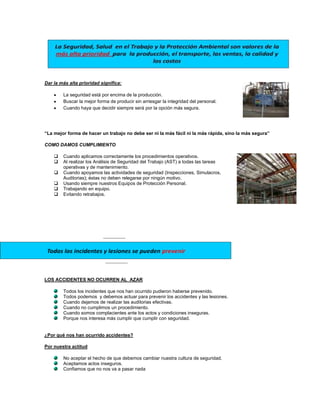 Dar la más alta prioridad significa:

        La seguridad está por encima de la producción.
        Buscar la mejor forma de producir sin arriesgar la integridad del personal.
        Cuando haya que decidir siempre será por la opción más segura.




“La mejor forma de hacer un trabajo no debe ser ni la más fácil ni la más rápida, sino la más segura”

COMO DAMOS CUMPLIMIENTO

       Cuando aplicamos correctamente los procedimientos operativos.
       Al realizar los Análisis de Seguridad del Trabajo (AST) a todas las tareas
        operativas y de mantenimiento.
       Cuando apoyamos las actividades de seguridad (Inspecciones, Simulacros,
        Auditorias); éstas no deben relegarse por ningún motivo.
       Usando siempre nuestros Equipos de Protección Personal.
       Trabajando en equipo.
       Evitando retrabajos.




LOS ACCIDENTES NO OCURREN AL AZAR

        Todos los incidentes que nos han ocurrido pudieron haberse prevenido.
        Todos podemos y debemos actuar para prevenir los accidentes y las lesiones.
        Cuando dejamos de realizar las auditorias efectivas.
        Cuando no cumplimos un procedimiento.
        Cuando somos complacientes ante los actos y condiciones inseguras.
        Porque nos interesa más cumplir que cumplir con seguridad.


¿Por qué nos han ocurrido accidentes?

Por nuestra actitud

        No aceptar el hecho de que debemos cambiar nuestra cultura de seguridad.
        Aceptamos actos inseguros.
        Confiamos que no nos va a pasar nada
 