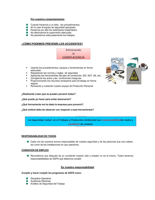 Por nuestros comportamientos

       Cuando hacemos a un lado los procedimientos.
       Al no usar el equipo de seguridad apropiado.
       Pasamos por alto los estándares implantados.
       No efectuamos la supervisión adecuada.
       No planeamos adecuadamente los trabajos.


¿CÓMO PODEMOS PREVENIR LOS ACCIDENTES?




      Usando los procedimientos, equipos y herramientas en forma
       adecuada
      Respetando las normas y reglas de seguridad
      Aplicando las herramientas del plan de contención: DO, AST, AE, etc.
      Corrigiendo los actos y las condiciones inseguras
      Proporcionando los recursos necesarios para el trabajo en forma
       segura
      Revisando y cuidando nuestro equipo de Protección Personal


¿Realmente creen que se pueden prevenir todos?

¿Qué puedo yo hacer para evitar lesionarme?

¿Qué herramienta me ha dado la empresa para prevenir?

¿Qué actitud debo de observar con respecto a esas herramientas?




RESPONSABILIDAD DE TODOS

       Cada uno de nosotros somos responsables de nuestra seguridad y de las personas que nos rodean,
       así como de las instalaciones en que operamos.

CONDICION DE EMPLEO

       Recordemos que después de un accidente nuestra vida y empleo no es el mismo. Todos tenemos
       responsabilidades de SSPA que debemos cumplir.


                                    Es nuestra responsabilidad

Cumplir y hacer cumplir los programas de SSPA como:

       Disciplina Operativa
       Auditorias Efectivas
       Análisis de Seguridad del Trabajo
 