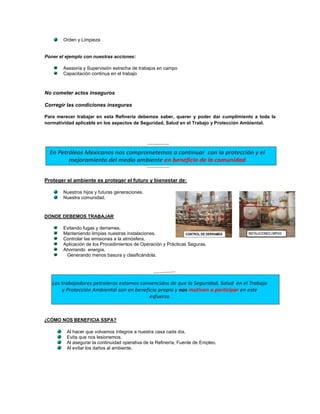 Orden y Limpieza


Poner el ejemplo con nuestras acciones:

        Asesoría y Supervisión estrecha de trabajos en campo
        Capacitación continua en el trabajo



No cometer actos inseguros

Corregir las condiciones inseguras

Para merecer trabajar en esta Refinería debemos saber, querer y poder dar cumplimiento a toda la
normatividad aplicable en los aspectos de Seguridad, Salud en el Trabajo y Protección Ambiental.




Proteger el ambiente es proteger el futuro y bienestar de:

        Nuestros hijos y futuras generaciones.
        Nuestra comunidad.



DONDE DEBEMOS TRABAJAR

        Evitando fugas y derrames.
        Manteniendo limpias nuestras instalaciones.
        Controlar las emisiones a la atmósfera.
        Aplicación de los Procedimientos de Operación y Prácticas Seguras.
        Ahorrando energía.
         Generando menos basura y clasificándola.




¿CÓMO NOS BENEFICIA SSPA?

         Al hacer que volvamos íntegros a nuestra casa cada día.
         Evita que nos lesionemos.
         Al asegurar la continuidad operativa de la Refinería, Fuente de Empleo.
         Al evitar los daños al ambiente.
 