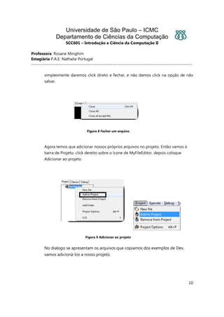 Universidade de São Paulo – ICMC
Departamento de Ciências da Computação
SCC601 – Introdução a Ciência da Computação II
Professora: Rosane Minghim
Estagiária P.A.E: Nathalie Portugal
---------------------------------------------------------------------------------------------------
10
simplesmente daremos click direto e fechar, e não damos click na opção de não
salvar.
Figura 8 Fechar um arquivo
Agora temos que adicionar nossos próprios arquivos no projeto. Então vamos à
barra de Projeto, click dereito sobre o ícone de MyFileEditor, depois coloque
Adicionar ao projeto
Figura 9 Adicionar ao projeto
No dialogo se apresentam os arquivos que copiamos dos exemplos de Dev,
vamos adicioná-los a nosso projeto.
 