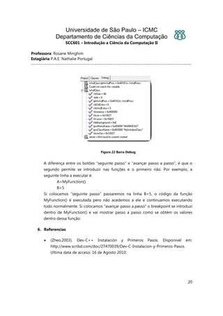 Universidade de São Paulo – ICMC
Departamento de Ciências da Computação
SCC601 – Introdução a Ciência da Computação II
Professora: Rosane Minghim
Estagiária P.A.E: Nathalie Portugal
---------------------------------------------------------------------------------------------------
20
Figura 22 Barra Debug
A diferença entre os botões “seguinte passo” e “avançar passo a passo”, é que o
segundo permite se introduzir nas funções e o primeiro não. Por exemplo, a
seguinte linha a executar é:
A=MyFunction()
B=5
Si colocamos “seguinte passo” passaremos na linha B=5, o código da função
MyFunction() é executada pero não acedemos a ele e continuamos executando
todo normalmente. Si colocamos “avançar passo a passo” o breakpoint se introduzi
dentro de MyFunction() e vai mostrar passo a passo como se obtém os valores
dentro dessa função.
6. Referencias
• (Zheo,2003). Dev-C++ Instalación y Primeros Pasos. Disponível em:
http://www.scribd.com/doc/27470039/Dev-C-Instalacion-y-Primeros-Pasos.
Ultima data de acceso: 16 de Agosto 2010.
 