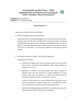 Universidade de São Paulo – ICMC
Departamento de Ciências da Computação
SCC601 – Introdução a Ciência da Computação II
Professora: Rosane Minghim
Estagiária P.A.E: Nathalie Portugal
---------------------------------------------------------------------------------------------------
4
Figura 2 Entorno Dev-C++
Agora vamos descrever cada uma das áreas:
1) Barra de navegação e barra de ferramentas
Nesta parte estão as barras de navegação com os típicos comandos como abrir,
guardar, copiar, etc. Além disso, também temos uma serie de ícones nas barras
de ferramentas que são parte dos comandos mencionados acima. Em caso o
efeito do ícone não esteja claro, pode-se deixar o ponteiro do mouse acima do
ícone por uns segundos e uma descrição aparecera numa pequena janela
amarela.
2) Explorador de projetos e classes, informação de depuração
Nesta área temos aceso a:
a. Explorador de Projetos, que mostra os arquivos pelos que esta formado
nosso projeto, e por tanto nossa aplicação, já seja código, arquivos de
cabeceira, ou recursos.
b. Explorador de Classes é uma das funções mais úteis, e podem se
observar cada uma das estruturas ou classes definidas em nosso
projeto, assim como os métodos e os dados que formam parte da
estrutura ou classe, incluindo os argumentos e seu tipo.
Também se pode observar as funções globais dentro do projeto, assim
como seus parâmetros, Fazendo Double click num método ou função,
iremos diretamente a onde foi implementada aquela função.
c. Informação de depuração aqui pode definir as variáveis que queríamos
observar quando estamos depurando um programa.
 