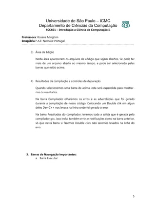 Universidade de São Paulo – ICMC
Departamento de Ciências da Computação
SCC601 – Introdução a Ciência da Computação II
Professora: Rosane Minghim
Estagiária P.A.E: Nathalie Portugal
---------------------------------------------------------------------------------------------------
5
3) Área de Edição
Nesta área apareceram os arquivos de código que sejam abertos. Se pode ter
mais de um arquivo aberto ao mesmo tempo, e pode ser selecionado pelas
barras que estão acima.
4) Resultados da compilação e controles de depuração
Quando selecionemos uma barra de acima, esta será expandida para mostrar-
nos os resultados.
Na barra Compilador olharemos os erros e as advertências que foi gerado
durante a compilação de nosso código. Colocando um Double clik em algun
deles Dev-C++ nos levara na linha onde foi gerado o erro.
Na barra Resultados do compilador, teremos toda a salida que é gerada pelo
compilador gcc, isso inclui também erros e notificações como na barra anterior,
só que nesta barra si fazemos Double click não seremos levados na linha do
erro.
3. Barras de Navegação importantes:
a. Barra Executar:
 
