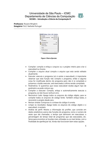 Universidade de São Paulo – ICMC
Departamento de Ciências da Computação
SCC601 – Introdução a Ciência da Computação II
Professora: Rosane Minghim
Estagiária P.A.E: Nathalie Portugal
---------------------------------------------------------------------------------------------------
6
Figura 3 Barra Ejecutar
• Compilar: compila e enlaça o arquivo ou o projeto inteiro para criar o
executável ou livraria.
• Compilar o arquivo atual compila o arquivo que esta sendo editado
atualmente.
• Executar: executa o programa (só si existe o executável), é importante
observar que esta função não compila o programa, então si alguma
coisa foi modificada dentro do programa pero não é re compilado e
pulsamos o botão executar, será executada a ultima versão compilado.
• Parâmetros: Si queremos que nosso executável receba algum tipo de
parâmetro se pode colocar aça.
• Compilar e executar: Compila, enlaça e automaticamente executa o
programa, se não houve nenhum erro.
• Reconstruir tudo: Apaga todos os arquivos de código objeto, para re
compilar todos os arquivos de código fonte. Também enlaça todos, e
reconstrói o projeto desde zero.
• Revisar sintaxe: Comprova si a sintaxe do código é correta.
• Limpar os resultados: Apaga todos os arquivos do código objeto e o
executável, si existem.
• Análise de perfil: Mostra a informação do profiler, que consiste em
dados estatísticos acerca das funções do programa, como o numero de
vezes que são chamadas, o tempo que demoram em executasse, o
percentagem de tempo total de programas que são executados, etc.
Serve para encontrar as funções mais utilizadas ou as mais lentas, com a
finalidade de aperfeiçoar-las. Ainda não funcionam bem estas opções.
 