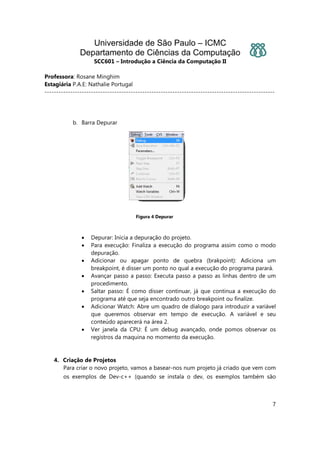 Universidade de São Paulo – ICMC
Departamento de Ciências da Computação
SCC601 – Introdução a Ciência da Computação II
Professora: Rosane Minghim
Estagiária P.A.E: Nathalie Portugal
---------------------------------------------------------------------------------------------------
7
b. Barra Depurar
Figura 4 Depurar
• Depurar: Inicia a depuração do projeto.
• Para execução: Finaliza a execução do programa assim como o modo
depuração.
• Adicionar ou apagar ponto de quebra (brakpoint): Adiciona um
breakpoint, é disser um ponto no qual a execução do programa parará.
• Avançar passo a passo: Executa passo a passo as linhas dentro de um
procedimento.
• Saltar passo: É como disser continuar, já que continua a execução do
programa até que seja encontrado outro breakpoint ou finalize.
• Adicionar Watch: Abre um quadro de dialogo para introduzir a variável
que queremos observar em tempo de execução. A variável e seu
conteúdo aparecerá na área 2.
• Ver janela da CPU: É um debug avançado, onde pomos observar os
registros da maquina no momento da execução.
4. Criação de Projetos
Para criar o novo projeto, vamos a basear-nos num projeto já criado que vem com
os exemplos de Dev-c++ (quando se instala o dev, os exemplos também são
 