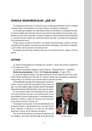 9
VENDAJE NEUROMUSCULAR. ¿QUÉ ES?
El vendaje neuromuscular es una técnica qué se utiliza generalmente como un método
complementario al tratamiento en terapia manual, osteopatía y fisioterapia.
El concepto que establece una interrelación entre el movimiento y la actividad muscular,
es imprescindible para entender la forma de actuación del vendaje neuromuscular, la ac-
tividad muscular activa la bomba circulatoria sanguínea, activa también la bomba linfática
y, a través de estos medios de control del sistema vascular, se produce una regulación
de la temperatura local.
El tape, que es una forma de definir a la vendas neuromusculares, produce una des-
compresión de los tejidos, una activación del sistema neurológico, del sistema circulatorio
y por lo tanto, de los procesos de autocuración.
El vendaje neuromuscular podemos decir que es una técnica eficaz, segura y fácil de
aplicar.
HISTORIA
La venda de kinesiotape fue inventada por Joseph C. Komp que emitió la patente el
11 de agosto de 1970.
La patente está titulada “Adhesive Tape Products". (PatenteUSPTO n.º 3523859
Fecha de presentación: 8 Mar 1965 Fecha de emisión: 11 Ago 1970).
La venda de algodón elástica, que lleva aplicada una base adhesiva hecha de ciano-
crilato médico distribuida en forma de “S” y que le confiere unas propiedades específicas,
relacionadas con la tensión que trasmite sobre la piel del paciente.
El desarrollo del concepto de “las aplicaciones” neuromus-
culares, nace de la idea del quiropráctico Kenzo Kase, de
qué, si su mano pudiera seguir actuando sobre la musculatura
del paciente después del tratamiento, este sería más eficaz.
En un principio la teoría se desarrolla para una aplica-
ción estrictamente muscular, con posterioridad se han
desarrollado el resto de aplicaciones, a nivel ligamentario,
tendinoso, linfático y todas las técnicas de corrección,
sea postural mecánica, fascial, etc.
El vendaje neuromuscular se ha ido extendiendo, tras-
pasando fronteras, introduciéndose en el mundo del de-
porte, llegando a aplicarse en todas las disciplinas
deportivas, incluso en los deportes acuáticos.
Hoy en día existen diversas corrientes de aplicacion de
los vendajes, que parten del desarrollo de la idea básica Dr. Kenzo Kase
 