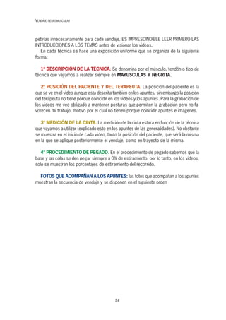24
petirlas innecesariamente para cada vendaje. ES IMPRESCINDIBLE LEER PRIMERO LAS
INTRODUCCIONES A LOS TEMAS antes de visionar los videos.
En cada técnica se hace una exposición uniforme que se organiza de la siguiente
forma:
1º DESCRIPCIÓN DE LA TÉCNICA. Se denomina por el músculo, tendón o tipo de
técnica que vayamos a realizar siempre en MAYUSCULAS Y NEGRITA.
2º POSICIÓN DEL PACIENTE Y DEL TERAPEUTA. La posición del paciente es la
que se ve en el video aunque esta descrita también en los apuntes, sin embargo la posición
del terapeuta no tiene porque coincidir en los videos y los apuntes. Para la grabación de
los videos me veo obligado a mantener posturas que permiten la grabación pero no fa-
vorecen mi trabajo, motivo por el cual no tienen porque coincidir apuntes e imágenes.
3º MEDICIÓN DE LA CINTA. La medición de la cinta estará en función de la técnica
que vayamos a utilizar (explicado esto en los apuntes de las generalidades). No obstante
se muestra en el inicio de cada video, tanto la posición del paciente, que será la misma
en la que se aplique posteriormente el vendaje, como en trayecto de la misma.
4º PROCEDIMIENTO DE PEGADO. En el procedimiento de pegado sabemos que la
base y las colas se den pegar siempre a 0% de estiramiento, por lo tanto, en los videos,
solo se muestran los porcentajes de estiramiento del recorrido.
FOTOS QUE ACOMPAÑAN A LOS APUNTES: las fotos que acompañan a los apuntes
muestran la secuencia de vendaje y se disponen en el siguiente orden
VENDAJE NEUROMUSCULAR
 