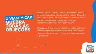 Para os clientes que não possuem tantas condições e não
se sentem seguros na hora de fechar a viagem, demonstre
que com o Viagem Cap, as parcelas não pesam no bolso e
que ele poderá realizar o sonho dele pagando
mensalmente parcelas a partir de R$ 100,00.
Reforce que é tudo feito no boleto, sem juros e que ele irá
concorrer a prêmios de até R$ 5.000,00 e ainda poderá
viajar sem dívidas, se preocupando apenas em aproveitar
o grande dia.
QUEBRA
TODAS AS
OBJEÇÕES
O VIAGEM CAP
 