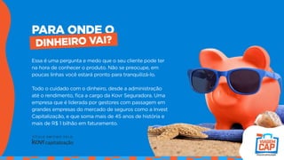PARA ONDE O
DINHEIRO VAI?
Essa é uma pergunta e medo que o seu cliente pode ter
na hora de conhecer o produto. Não se preocupe, em
poucas linhas você estará pronto para tranquilizá-lo.
Todo o cuidado com o dinheiro, desde a administração
até o rendimento, fica a cargo da Kovr Seguradora. Uma
empresa que é liderada por gestores com passagem em
grandes empresas do mercado de seguros como a Invest
Capitalização, e que soma mais de 45 anos de história e
mais de R$ 1 bilhão em faturamento.
 