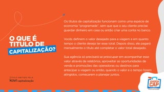 O QUE É
TITULO DE
Os títulos de capitalização funcionam como uma espécie de
economia “programada”, sem que que o seu cliente precise
guardar dinheiro em casa ou então criar uma conta no banco.
Vocês definem o valor desejado para a viagem e em quanto
tempo o cliente deseja ter esse total. Depois disso, ele pagará
mensalmente o título até completar o valor total desejado.
Sua agência só precisará se preocupar em acompanhar esse
valor através de relatórios, aproveitar as oportunidades de
venda e promoções das operadoras ou destinos para
antecipar a viagem ou então, quando o valor e o tempo forem
atingidos, começarem a planejar juntos.
CAPITALIZAÇÃO?
 