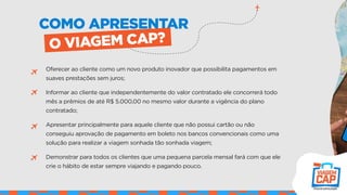 Oferecer ao cliente como um novo produto inovador que possibilita pagamentos em
suaves prestações sem juros;
Informar ao cliente que independentemente do valor contratado ele concorrerá todo
mês a prêmios de até R$ 5.000,00 no mesmo valor durante a vigência do plano
contratado;
Apresentar principalmente para aquele cliente que não possui cartão ou não
conseguiu aprovação de pagamento em boleto nos bancos convencionais como uma
solução para realizar a viagem sonhada tão sonhada viagem;
Demonstrar para todos os clientes que uma pequena parcela mensal fará com que ele
crie o hábito de estar sempre viajando e pagando pouco.
COMO APRESENTAR
O VIAGEM CAP?
 