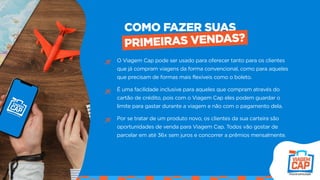 O Viagem Cap pode ser usado para oferecer tanto para os clientes
que já compram viagens da forma convencional, como para aqueles
que precisam de formas mais flexíveis como o boleto.
É uma facilidade inclusive para aqueles que compram através do
cartão de crédito, pois com o Viagem Cap eles podem guardar o
limite para gastar durante a viagem e não com o pagamento dela.
Por se tratar de um produto novo, os clientes da sua carteira são
oportunidades de venda para Viagem Cap. Todos vão gostar de
parcelar em até 36x sem juros e concorrer a prêmios mensalmente.
COMO FAZER SUAS
PRIMEIRAS VENDAS?
 